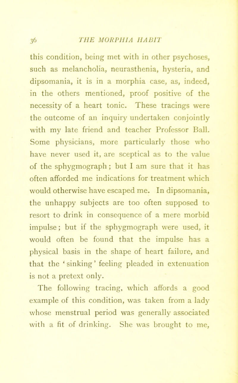 this condition, being met with in other psychoses, such as melancholia, neurasthenia, hysteria, and dipsomania, it is in a morphia case, as, indeed, in the others mentioned, proof positive of the necessity of a heart tonic. These tracings were the outcome of an inquiry undertaken conjointly with my late friend and teacher Professor Ball. Some physicians, more particularly those who have never used it, are sceptical as to the value of the sphygmograph ; but I am sure that it has often afforded me indications for treatment which would otherwise have escaped me. In dipsomania, the unhappy subjects are too often supposed to resort to drink in consequence of a mere morbid impulse; but if the sphygmograph were used, it would often be found that the impulse has a physical basis in the shape of heart failure, and that the ‘ sinking ’ feeling pleaded in extenuation is not a pretext only. The following tracing, which affords a good example of this condition, was taken from a lady whose menstrual period was generally associated with a fit of drinking. She was brought to me,