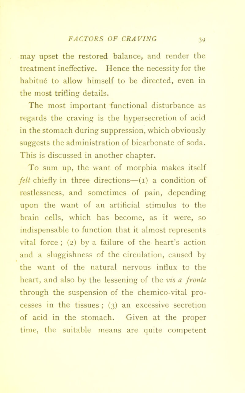 FACTORS OF CRAVING may upset the restored balance, and render the treatment ineffective. Hence the necessity for the habitue to allow himself to be directed, even in the most trifling details. The most important functional disturbance as regards the craving is the hypersecretion of acid in the stomach during suppression, which obviously suggests the administration of bicarbonate of soda. This is discussed in another chapter. To sum up, the want of morphia makes itself felt chiefly in three directions—(i) a condition of restlessness, and sometimes of pain, depending upon the want of an artificial stimulus to the brain cells, which has become, as it were, so indispensable to function that it almost represents vital force ; (2) by a failure of the heart’s action and a sluggishness of the circulation, caused by the want of the natural nervous influx to the heart, and also by the lessening of the vis a fronte through the suspension of the chemico-vital pro- cesses in the tissues ; (3) an excessive secretion of acid in the stomach. Given at the proper time, the suitable means are quite competent