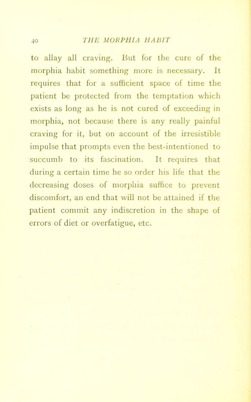 to allay all craving. But for the cure of the morphia habit something more is necessary. It requires that for a sufficient space of time the patient be protected from the temptation which exists as long as he is not cured of exceeding in morphia, not because there is any really painful craving for it, but on account of the irresistible impulse that prompts even the best-intentioned to succumb to its fascination. It requires that during a certain time he so order his life that the decreasing doses of morphia suffice to prevent discomfort, an end that will not be attained if the patient commit any indiscretion in the shape of errors of diet or overfatigue, etc.