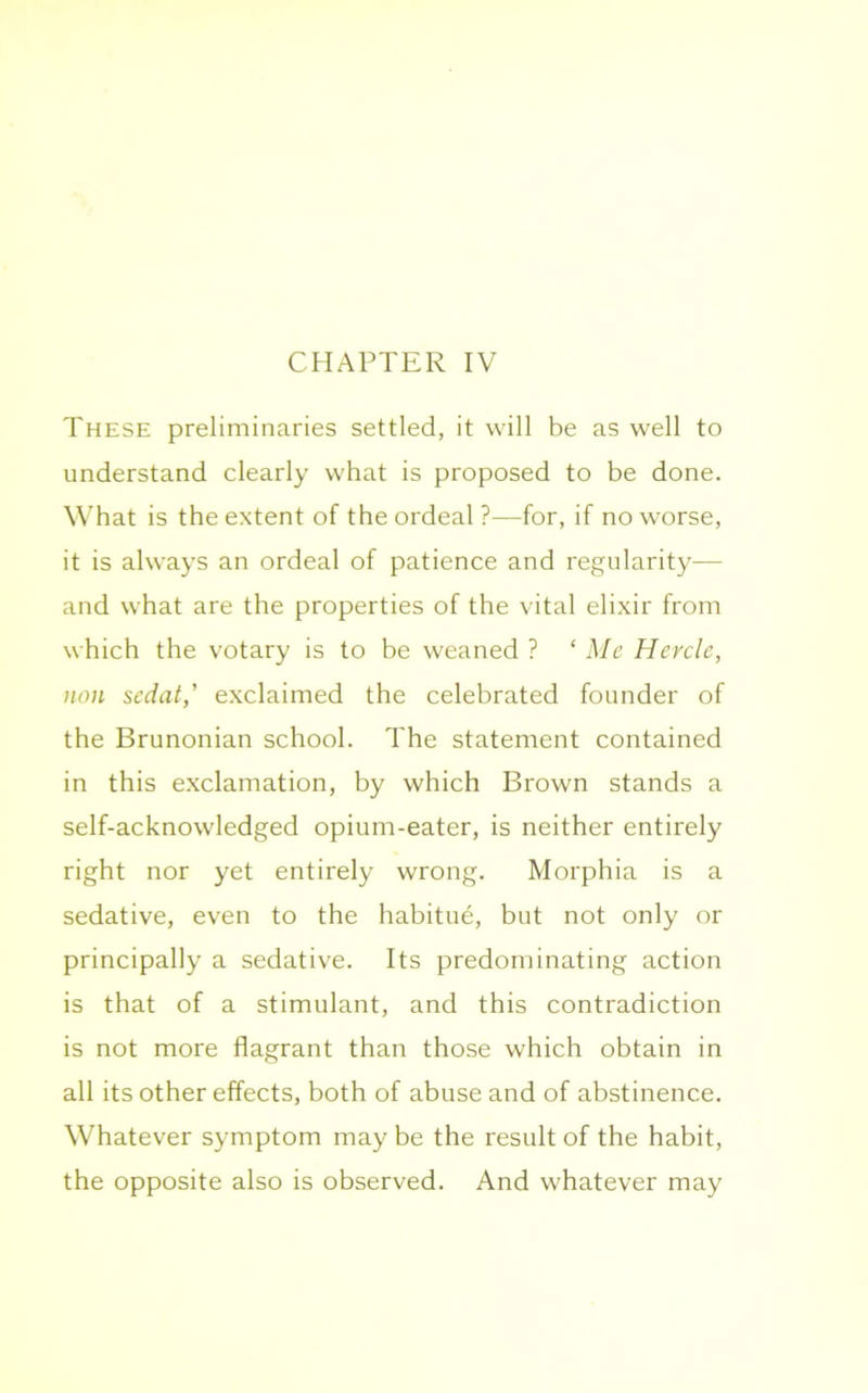 CHAPTER IV These preliminaries settled, it will be as well to understand clearly what is proposed to be done. What is the extent of the ordeal ?—for, if no worse, it is always an ordeal of patience and regularity— and what are the properties of the vital elixir from which the votary is to be weaned ? ‘Me Hercle, non sedat,’ exclaimed the celebrated founder of the Brunonian school. The statement contained in this exclamation, by which Brown stands a self-acknowledged opium-eater, is neither entirely right nor yet entirely wrong. Morphia is a sedative, even to the habitue, but not only or principally a sedative. Its predominating action is that of a stimulant, and this contradiction is not more flagrant than those which obtain in all its other effects, both of abuse and of abstinence. Whatever symptom may be the result of the habit, the opposite also is observed. And whatever may