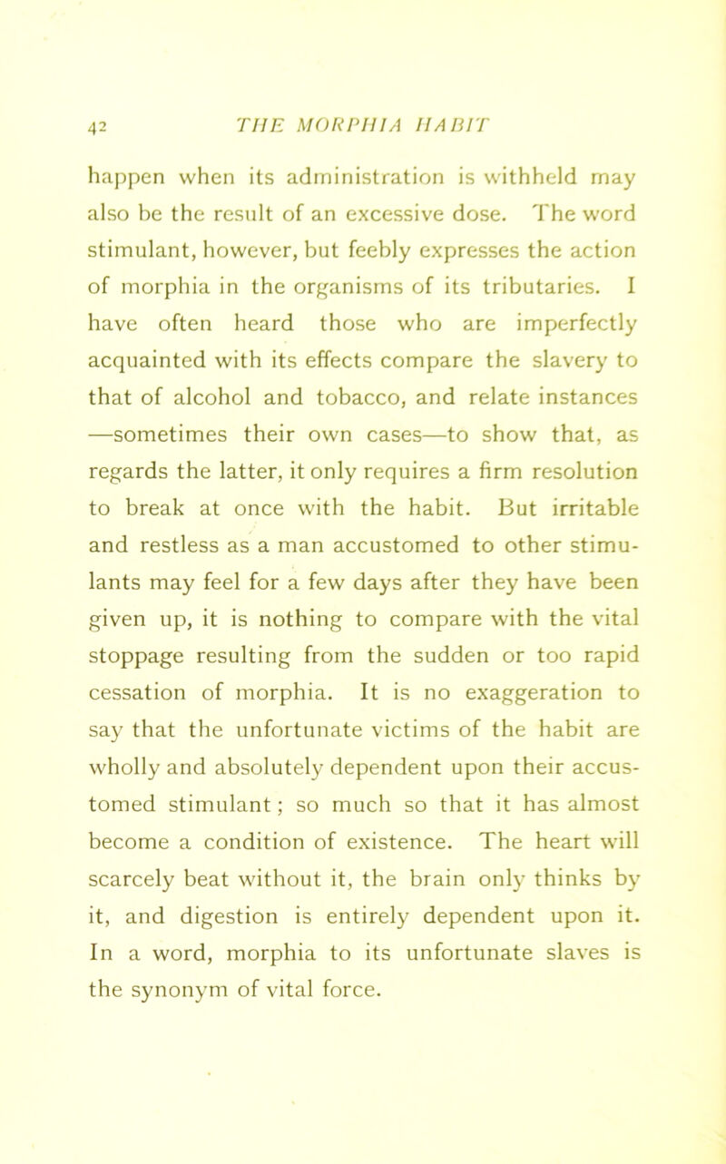 happen when its administration is withheld may also be the result of an excessive dose. The word stimulant, however, but feebly expresses the action of morphia in the organisms of its tributaries. I have often heard those who are imperfectly acquainted with its effects compare the slavery to that of alcohol and tobacco, and relate instances —sometimes their own cases—to show that, as regards the latter, it only requires a firm resolution to break at once with the habit. But irritable and restless as a man accustomed to other stimu- lants may feel for a few days after they have been given up, it is nothing to compare with the vital stoppage resulting from the sudden or too rapid cessation of morphia. It is no exaggeration to say that the unfortunate victims of the habit are wholly and absolutely dependent upon their accus- tomed stimulant; so much so that it has almost become a condition of existence. The heart will scarcely beat without it, the brain only thinks by it, and digestion is entirely dependent upon it. In a word, morphia to its unfortunate slaves is the synonym of vital force.