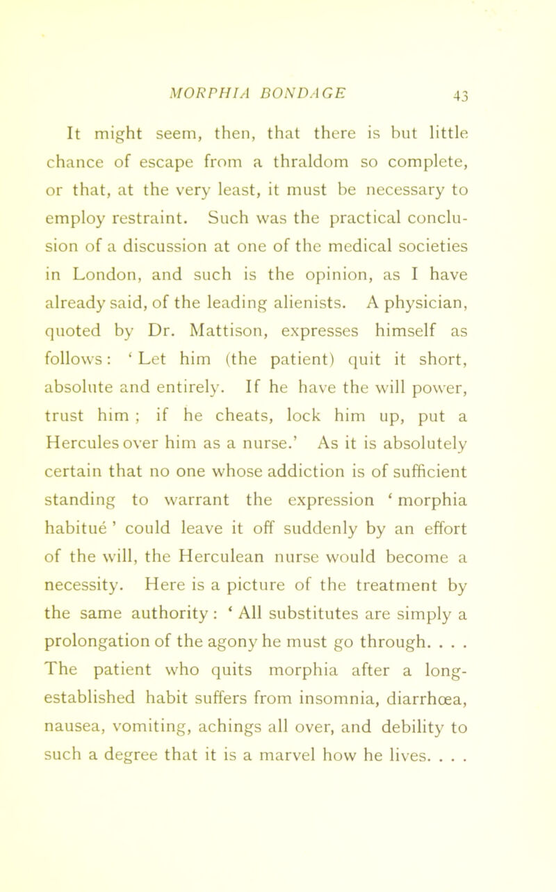 MORPHIA BONDAGE It might seem, then, that there is but little chance of escape from a thraldom so complete, or that, at the very least, it must be necessary to employ restraint. Such was the practical conclu- sion of a discussion at one of the medical societies in London, and such is the opinion, as I have already said, of the leading alienists. A physician, quoted by Dr. Mattison, expresses himself as follows: * Let him (the patient) quit it short, absolute and entirely. If he have the will power, trust him ; if he cheats, lock him up, put a Hercules over him as a nurse.’ As it is absolutely certain that no one whose addiction is of sufficient standing to warrant the expression ‘ morphia habitue ’ could leave it off suddenly by an effort of the will, the Herculean nurse would become a necessity. Here is a picture of the treatment by the same authority : ‘ All substitutes are simply a prolongation of the agony he must go through. . . . The patient who quits morphia after a long- established habit suffers from insomnia, diarrhoea, nausea, vomiting, achings all over, and debility to such a degree that it is a marvel how he lives. . . .