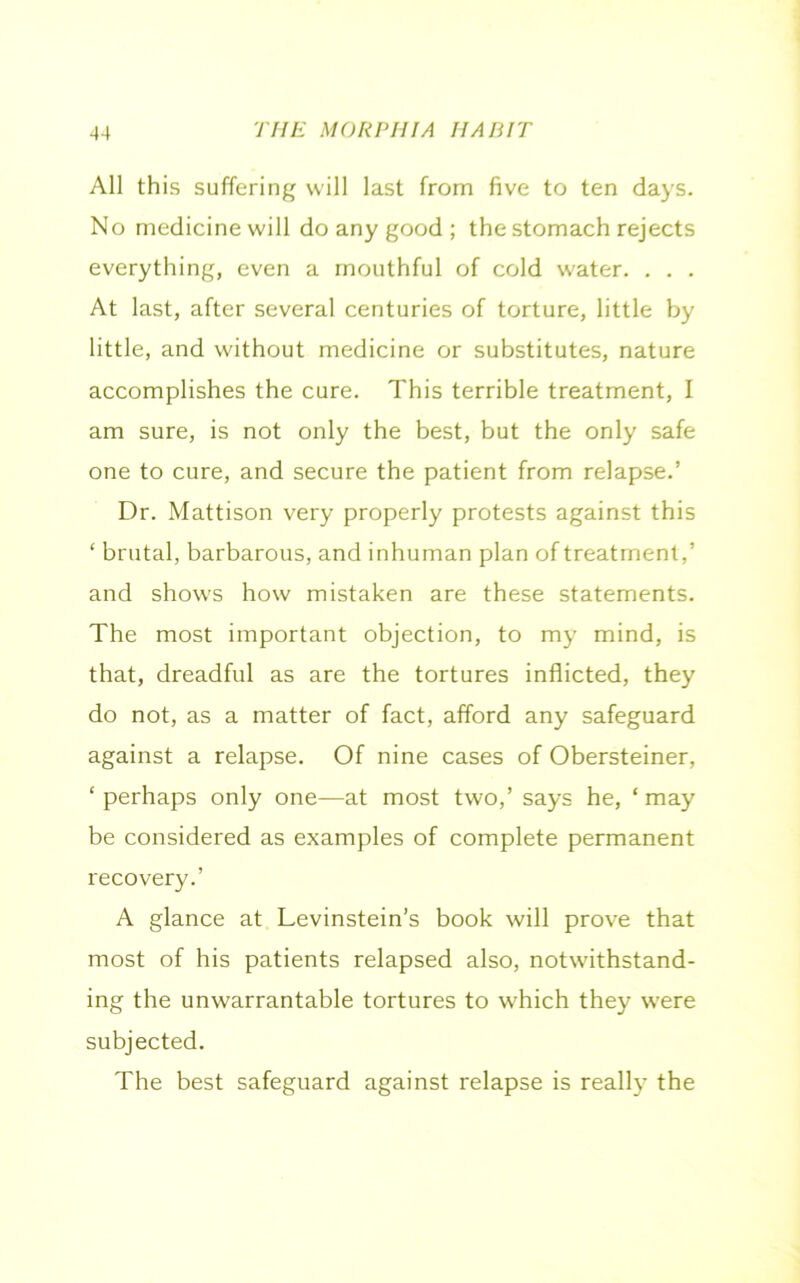 All this suffering will last from five to ten days. No medicine will do any good ; the stomach rejects everything, even a mouthful of cold water. . . . At last, after several centuries of torture, little by little, and without medicine or substitutes, nature accomplishes the cure. This terrible treatment, I am sure, is not only the best, but the only safe one to cure, and secure the patient from relapse.’ Dr. Mattison very properly protests against this ‘ brutal, barbarous, and inhuman plan of treatment,’ and shows how mistaken are these statements. The most important objection, to my mind, is that, dreadful as are the tortures inflicted, they do not, as a matter of fact, afford any safeguard against a relapse. Of nine cases of Obersteiner, ‘perhaps only one—at most two,’ says he, ‘may be considered as examples of complete permanent recovery.’ A glance at Levinstein’s book will prove that most of his patients relapsed also, notwithstand- ing the unwarrantable tortures to which they were subjected. The best safeguard against relapse is really the