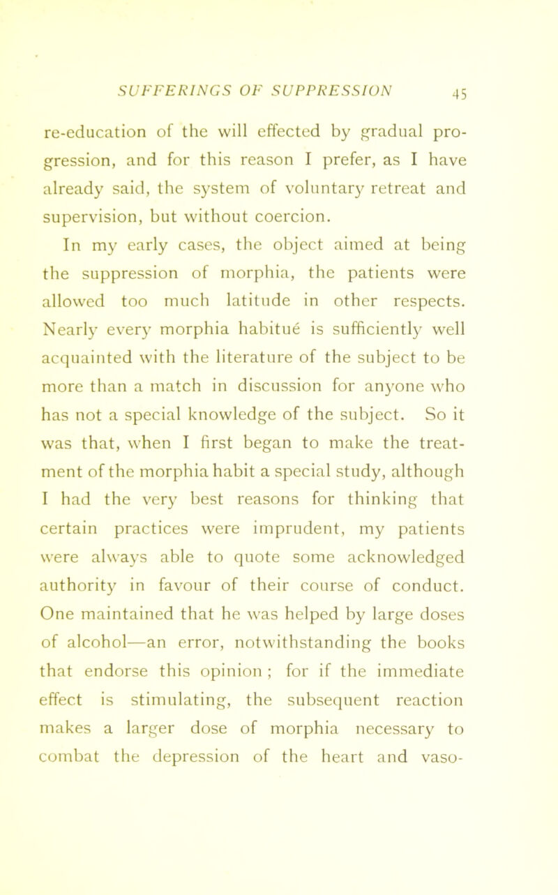 SUFFERINGS OF SUPPRESSION re-education of the will effected by gradual pro- gression, and for this reason I prefer, as I have already said, the system of voluntary retreat and supervision, but without coercion. In my early cases, the object aimed at being the suppression of morphia, the patients were allowed too much latitude in other respects. Nearly every morphia habitue is sufficiently well acquainted with the literature of the subject to be more than a match in discussion for anyone who has not a special knowledge of the subject. So it was that, when I first began to make the treat- ment of the morphia habit a special study, although I had the very best reasons for thinking that certain practices were imprudent, my patients were always able to quote some acknowledged authority in favour of their course of conduct. One maintained that he was helped by large doses of alcohol—an error, notwithstanding the books that endorse this opinion ; for if the immediate effect is stimulating, the subsequent reaction makes a larger dose of morphia necessary to combat the depression of the heart and vaso-