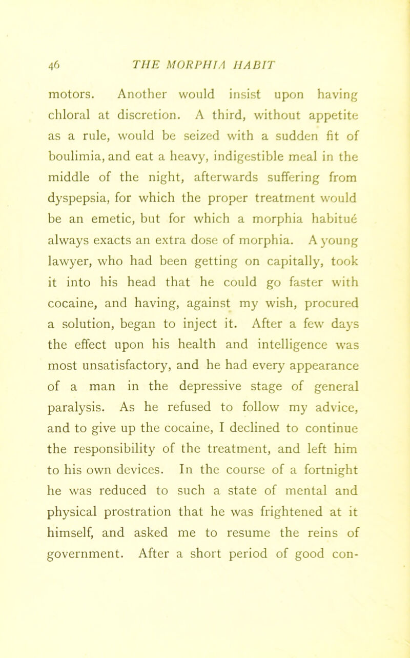 motors. Another would insist upon having chloral at discretion. A third, without appetite as a rule, would be seized with a sudden fit of boulimia, and eat a heavy, indigestible meal in the middle of the night, afterwards suffering from dyspepsia, for which the proper treatment would be an emetic, but for which a morphia habitue always exacts an extra dose of morphia. A young lawyer, who had been getting on capitally, took it into his head that he could go faster with cocaine, and having, against my wish, procured a solution, began to inject it. After a few days the effect upon his health and intelligence was most unsatisfactory, and he had every' appearance of a man in the depressive stage of general paralysis. As he refused to follow my advice, and to give up the cocaine, I declined to continue the responsibility of the treatment, and left him to his own devices. In the course of a fortnight he was reduced to such a state of mental and physical prostration that he was frightened at it himself, and asked me to resume the reins of government. After a short period of good con-