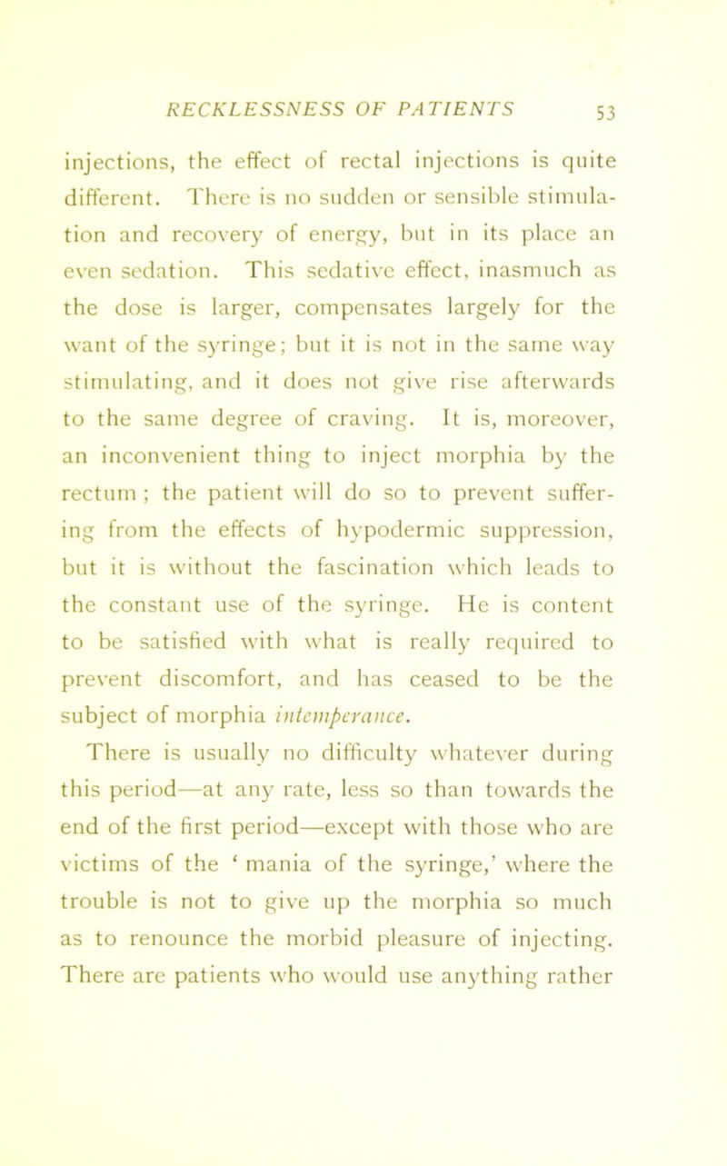 RECKLESSNESS OF PATIENTS injections, the effect of rectal injections is quite different. There is no sudden or sensible stimula- tion and recovery of energy, but in its place an even sedation. This sedative effect, inasmuch as the dose is larger, compensates largely for the want of the syringe; but it is not in the same way stimulating, and it does not give rise afterwards to the same degree of craving. It is, moreover, an inconvenient thing to inject morphia by the rectum ; the patient will do so to prevent suffer- ing from the effects of hypodermic suppression, but it is without the fascination which leads to the constant use of the syringe. He is content to be satisfied with what is really required to prevent discomfort, and has ceased to be the subject of morphia intemperance. There is usually no difficulty whatever during this period—at any rate, less so than towards the end of the first period—except with those who are victims of the ‘ mania of the syringe,’ where the trouble is not to give up the morphia so much as to renounce the morbid pleasure of injecting. There are patients who would use anything rather