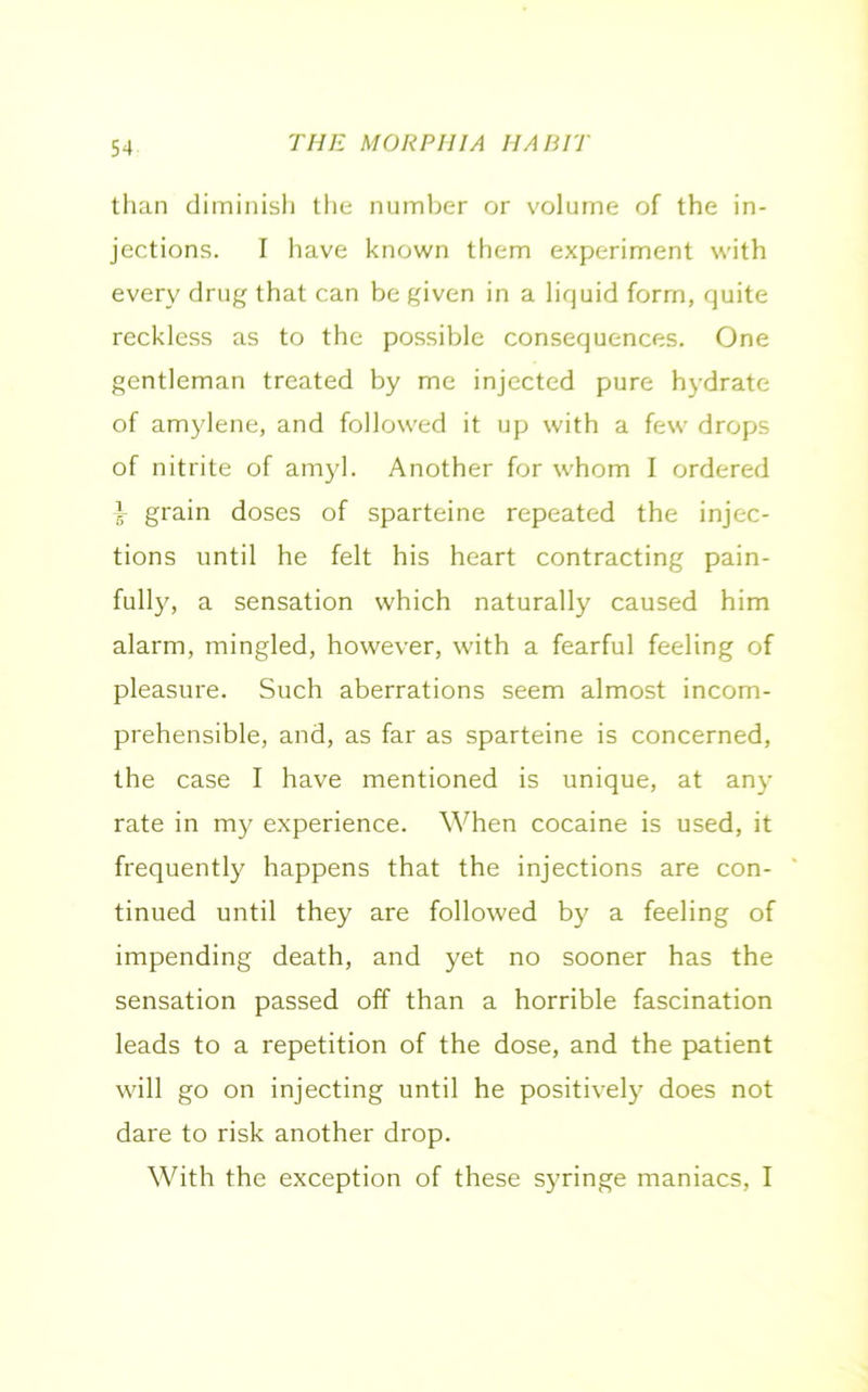 than diminish the number or volume of the in- jections. I have known them experiment with every drug that can be given in a liquid form, quite reckless as to the possible consequences. One gentleman treated by me injected pure hydrate of amylene, and followed it up with a few drops of nitrite of amyl. Another for whom I ordered x grain doses of sparteine repeated the injec- tions until he felt his heart contracting pain- fully, a sensation which naturally caused him alarm, mingled, however, with a fearful feeling of pleasure. Such aberrations seem almost incom- prehensible, and, as far as sparteine is concerned, the case I have mentioned is unique, at any rate in my experience. When cocaine is used, it frequently happens that the injections are con- tinued until they are followed by a feeling of impending death, and yet no sooner has the sensation passed off than a horrible fascination leads to a repetition of the dose, and the patient will go on injecting until he positively does not dare to risk another drop. With the exception of these syringe maniacs, I