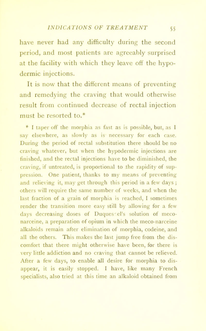 INDICATIONS OF TREATMENT have never had any difficulty during the second period, and most patients are agreeably surprised at the facility with which they leave off the hypo- dermic injections. It is now that the different means of preventing and remedying the craving that would otherwise result from continued decrease of rectal injection must be resorted to.* * I taper off the morphia as fast as is possible, but, as I say elsewhere, as slowly as is necessary for each case. During the period of rectal substitution there should be no craving whatever, but when the hypodermic injections are finished, and the rectal injections have to be diminished, the craving, if untreated, is proportional to the rapidity of sup- pression. One patient, thanks to my means of preventing and relieving it, may get through this period in a few days ; others will require the same number of weeks, and when the last fraction of a grain of morphia is reached, I sometimes render the transition more easy still by allowing for a few days decreasing doses of Duques cel’s solution of meco- narceine, a preparation of opium in which the meco-narceine alkaloids remain after elimination of morphia, codeine, and all the others. This makes the last jump free from the dis- comfort that there might otherwise have been, for there is very little addiction and no craving that cannot be relieved. After a few days, to enable all desire for morphia to dis- appear, it is easily stopped. I have, like many French specialists, also tried at this time an alkaloid obtained from