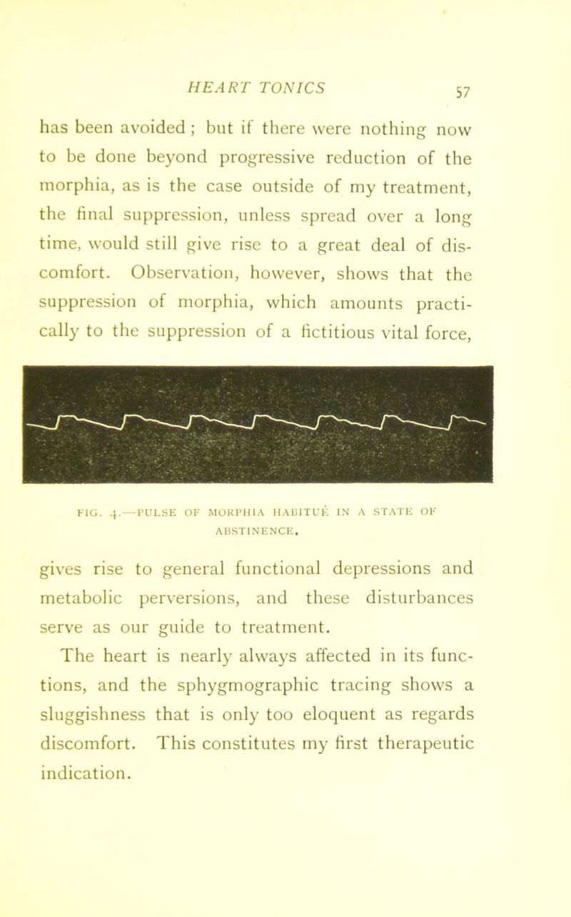 HEART TONICS has been avoided ; but if there were nothing now to be done beyond progressive reduction of the morphia, as is the case outside of my treatment, the final suppression, unless spread over a long time, would still give rise to a great deal of dis- comfort. Observation, however, shows that the suppression of morphia, which amounts practi- cally to the suppression of a fictitious vital force, FIG. 4. — PULSE OF MORPHIA HABITUE IN A STATE OF ABSTINENCE, gives rise to general functional depressions and metabolic perversions, and these disturbances serve as our guide to treatment. The heart is nearly always affected in its func- tions, and the sphygmographic tracing shows a sluggishness that is only too eloquent as regards discomfort. This constitutes my first therapeutic indication.