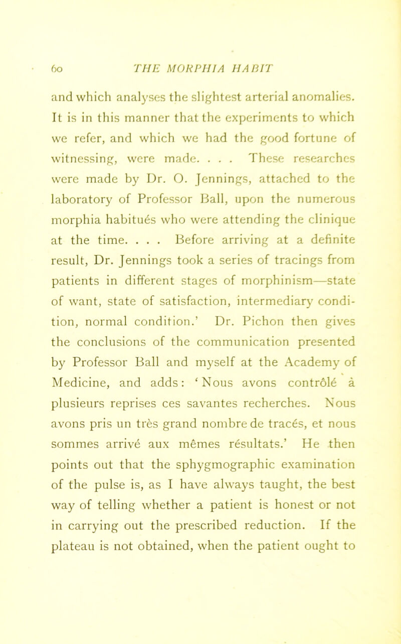 and which analyses the slightest arterial anomalies. It is in this manner that the experiments to which we refer, and which we had the good fortune of witnessing, were made. . . . These researches were made by Dr. O. Jennings, attached to the laboratory of Professor Ball, upon the numerous morphia habitues who were attending the clinique at the time. . . . Before arriving at a definite result, Dr. Jennings took a series of tracings from patients in different stages of morphinism—state of want, state of satisfaction, intermediary condi- tion, normal condition.’ Dr. Pichon then gives the conclusions of the communication presented by Professor Ball and myself at the Academy of Medicine, and adds: ‘Nous avons controle a plusieurs reprises ces savantes recherches. Nous avons pris un tres grand nombre de traces, et nous sommes arrive aux memes resultats.’ He then points out that the sphygmographic examination of the pulse is, as I have always taught, the best way of telling whether a patient is honest or not in carrying out the prescribed reduction. If the plateau is not obtained, when the patient ought to