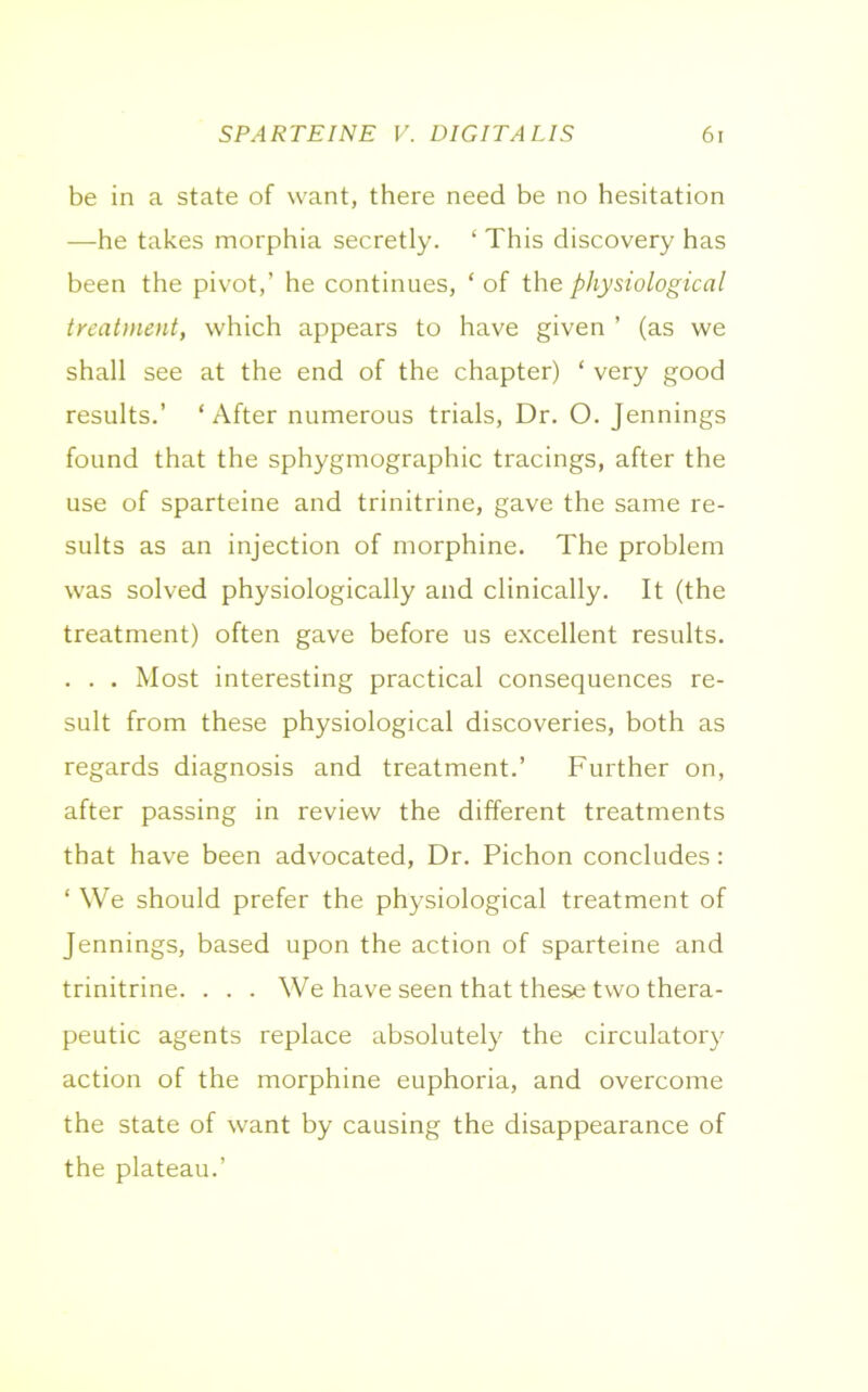be in a state of want, there need be no hesitation —he takes morphia secretly. ‘ This discovery has been the pivot,’ he continues, ‘ of the physiological treatment, which appears to have given ’ (as we shall see at the end of the chapter) ‘ very good results.’ ‘After numerous trials, Dr. O. Jennings found that the sphygmographic tracings, after the use of sparteine and trinitrine, gave the same re- sults as an injection of morphine. The problem was solved physiologically and clinically. It (the treatment) often gave before us excellent results. . . . Most interesting practical consequences re- sult from these physiological discoveries, both as regards diagnosis and treatment.’ Further on, after passing in review the different treatments that have been advocated, Dr. Pichon concludes: ‘ We should prefer the physiological treatment of Jennings, based upon the action of sparteine and trinitrine. . . . We have seen that these two thera- peutic agents replace absolutely the circulatory action of the morphine euphoria, and overcome the state of want by causing the disappearance of the plateau.’