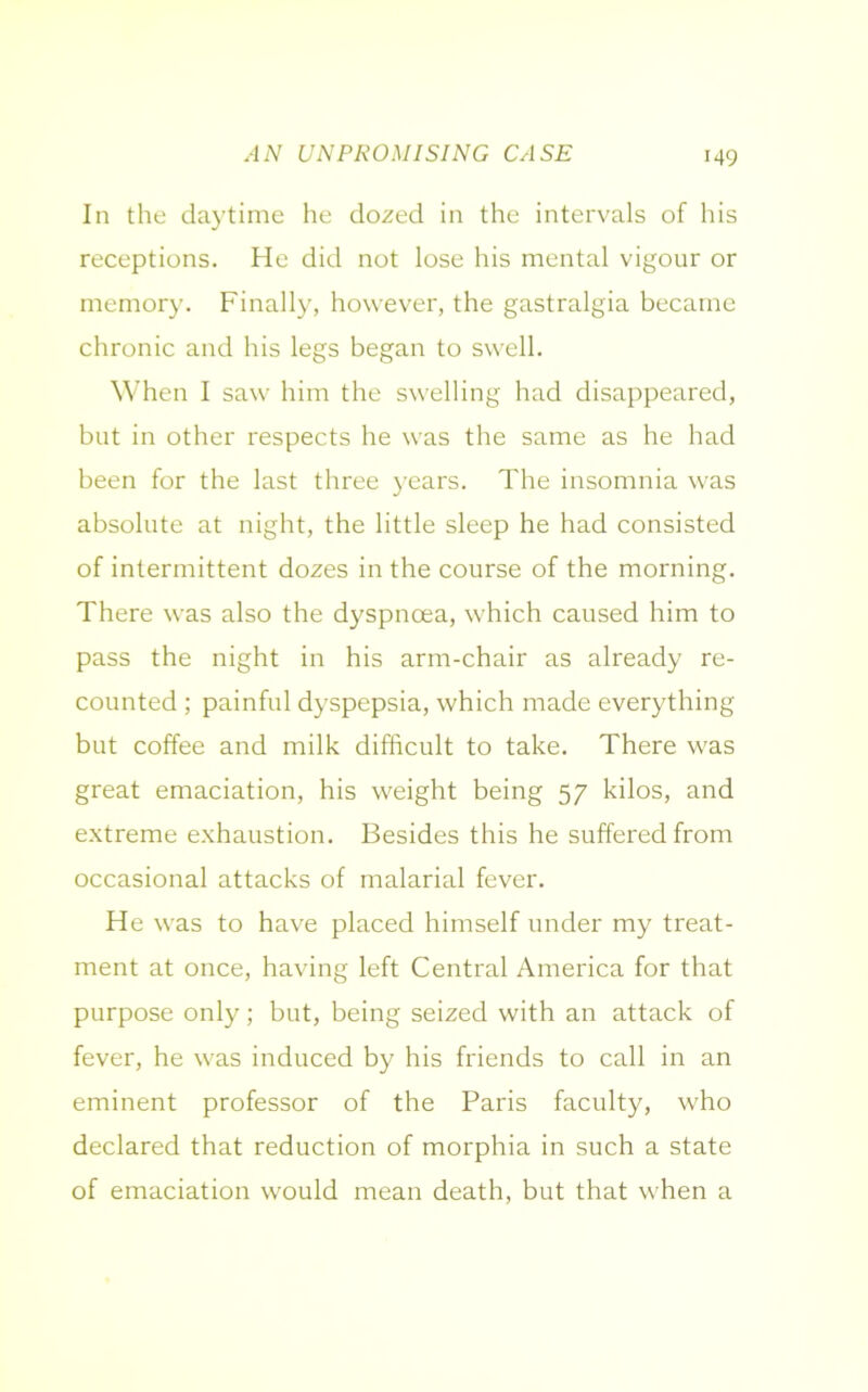 AN UNPROMISING CASE In the daytime he dozed in the intervals of his receptions. He did not lose his mental vigour or memory. Finally, however, the gastralgia became chronic and his legs began to swell. When I saw him the swelling had disappeared, but in other respects he was the same as he had been for the last three years. The insomnia was absolute at night, the little sleep he had consisted of intermittent dozes in the course of the morning. There was also the dyspnoea, which caused him to pass the night in his arm-chair as already re- counted ; painful dyspepsia, which made everything but coffee and milk difficult to take. There was great emaciation, his weight being 57 kilos, and extreme exhaustion. Besides this he suffered from occasional attacks of malarial fever. He was to have placed himself under my treat- ment at once, having left Central America for that purpose only; but, being seized with an attack of fever, he was induced by his friends to call in an eminent professor of the Paris faculty, who declared that reduction of morphia in such a state of emaciation would mean death, but that when a