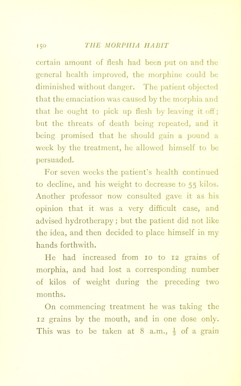certain amount of flesh had been put on and the general health improved, the morphine could be diminished without danger. The patient objected that the emaciation was caused by the morphia and that he ought to pick up flesh by leaving it off; but the threats of death being repeated, and it being promised that he should gain a pound a week by the treatment, he allowed himself to be persuaded. For seven weeks the patient’s health continued to decline, and his weight to decrease to 55 kilos. Another professor now consulted gave it as his opinion that it was a very difficult case, and advised hydrotherapy; but the patient did not like the idea, and then decided to place himself in my hands forthwith. He had increased from 10 to 12 grains of morphia, and had lost a corresponding number of kilos of weight during the preceding two months. On commencing treatment he was taking the 12 grains by the mouth, and in one dose only. This was to be taken at 8 a.m., j of a grain
