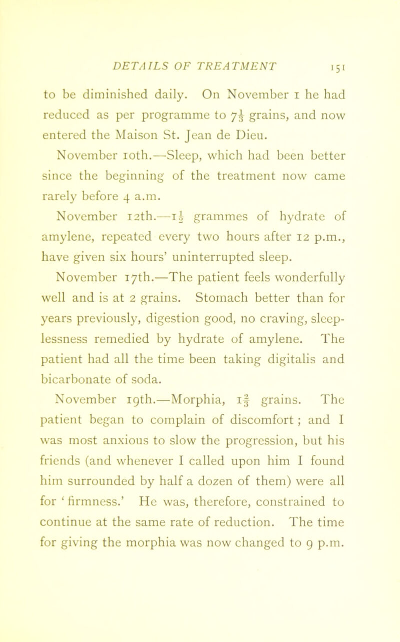 DETAILS OF TREATMENT to be diminished daily. On November 1 he had reduced as per programme to 7^ grains, and now entered the Maison St. Jean de Dieu. November 10th.—Sleep, which had been better since the beginning of the treatment now came rarely before 4 a.m. November 12th.—ii- grammes of hydrate of amylene, repeated every two hours after 12 p.m., have given six hours’ uninterrupted sleep. November 17th.—The patient feels wonderfully well and is at 2 grains. Stomach better than for years previously, digestion good, no craving, sleep- lessness remedied by hydrate of amylene. The patient had all the time been taking digitalis and bicarbonate of soda. November igth.—Morphia, if grains. The patient began to complain of discomfort ; and I was most anxious to slow the progression, but his friends (and whenever I called upon him I found him surrounded by half a dozen of them) were all for ‘ firmness.’ He was, therefore, constrained to continue at the same rate of reduction. The time for giving the morphia was now changed to 9 p.m.