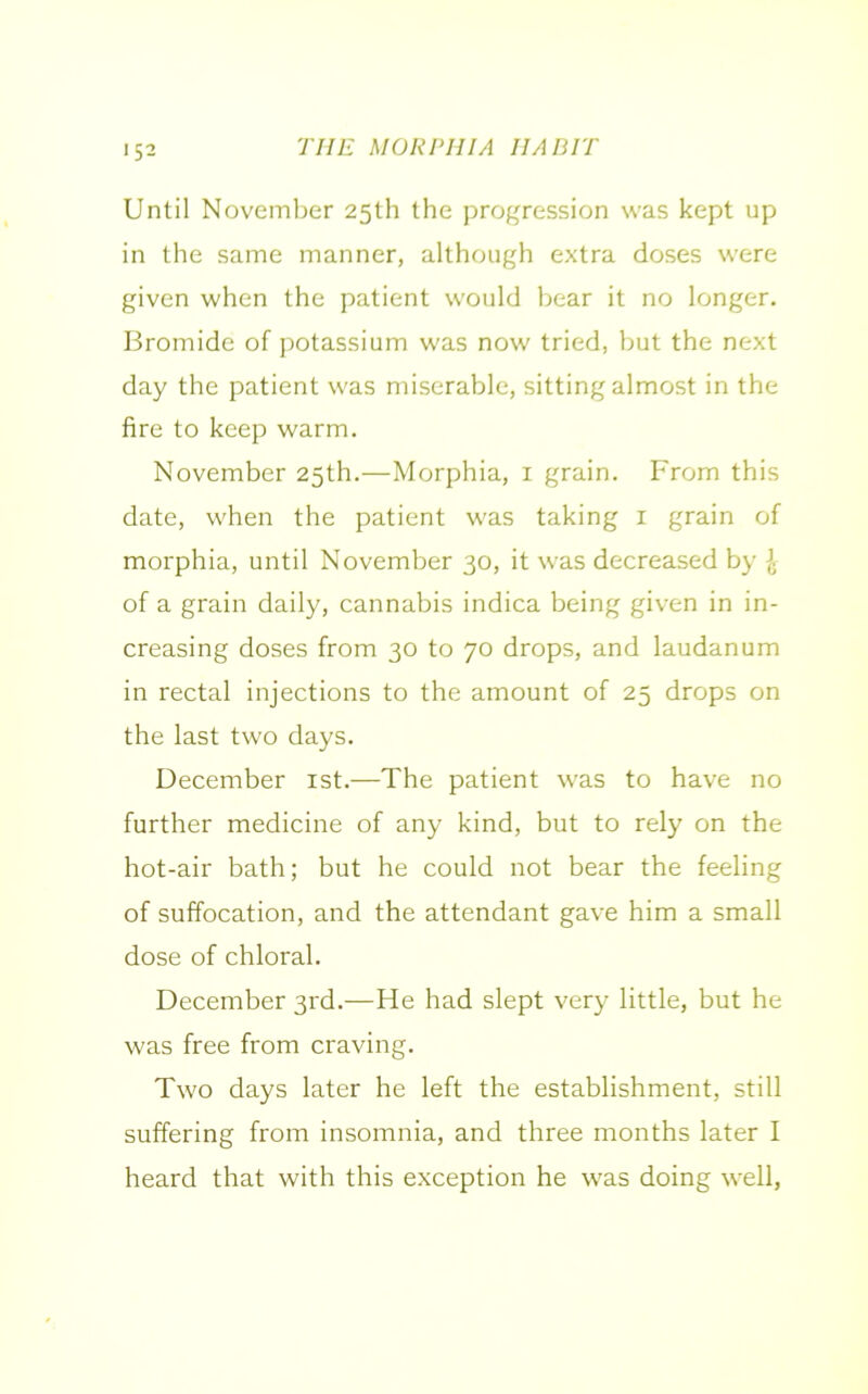 Until November 25th the progression was kept up in the same manner, although extra doses were given when the patient would bear it no longer. Bromide of potassium was now tried, but the next day the patient was miserable, sitting almost in the fire to keep warm. November 25th.—Morphia, 1 grain. From this date, when the patient was taking 1 grain of morphia, until November 30, it was decreased by ]■ of a grain daily, cannabis indica being given in in- creasing doses from 30 to 70 drops, and laudanum in rectal injections to the amount of 25 drops on the last two days. December 1st.—The patient was to have no further medicine of any kind, but to rely on the hot-air bath; but he could not bear the feeling of suffocation, and the attendant gave him a small dose of chloral. December 3rd.—He had slept very little, but he was free from craving. Two days later he left the establishment, still suffering from insomnia, and three months later I heard that with this exception he was doing well,