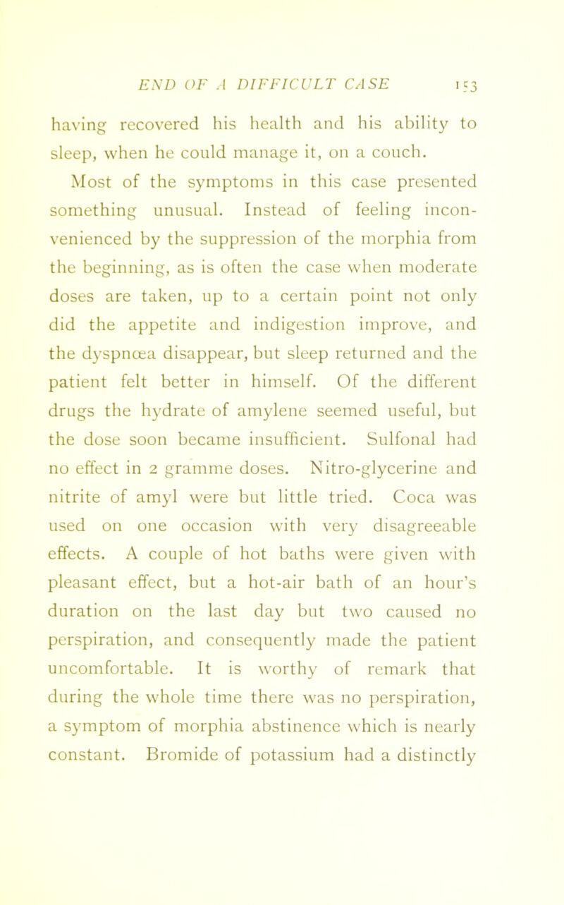 END OF .4 DIFFICULT CASE having recovered his health and his ability to sleep, when he could manage it, on a couch. Most of the symptoms in this case presented something unusual. Instead of feeling incon- venienced by the suppression of the morphia from the beginning, as is often the case when moderate doses are taken, up to a certain point not only did the appetite and indigestion improve, and the dyspnoea disappear, but sleep returned and the patient felt better in himself. Of the different drugs the hydrate of amylene seemed useful, but the dose soon became insufficient. Sulfonal had no effect in 2 gramme doses. Nitro-glycerine and nitrite of amyl were but little tried. Coca was used on one occasion with very disagreeable effects. A couple of hot baths were given with pleasant effect, but a hot-air bath of an hour’s duration on the last day but two caused no perspiration, and consequently made the patient uncomfortable. It is worthy of remark that during the whole time there was no perspiration, a symptom of morphia abstinence which is nearly constant. Bromide of potassium had a distinctly