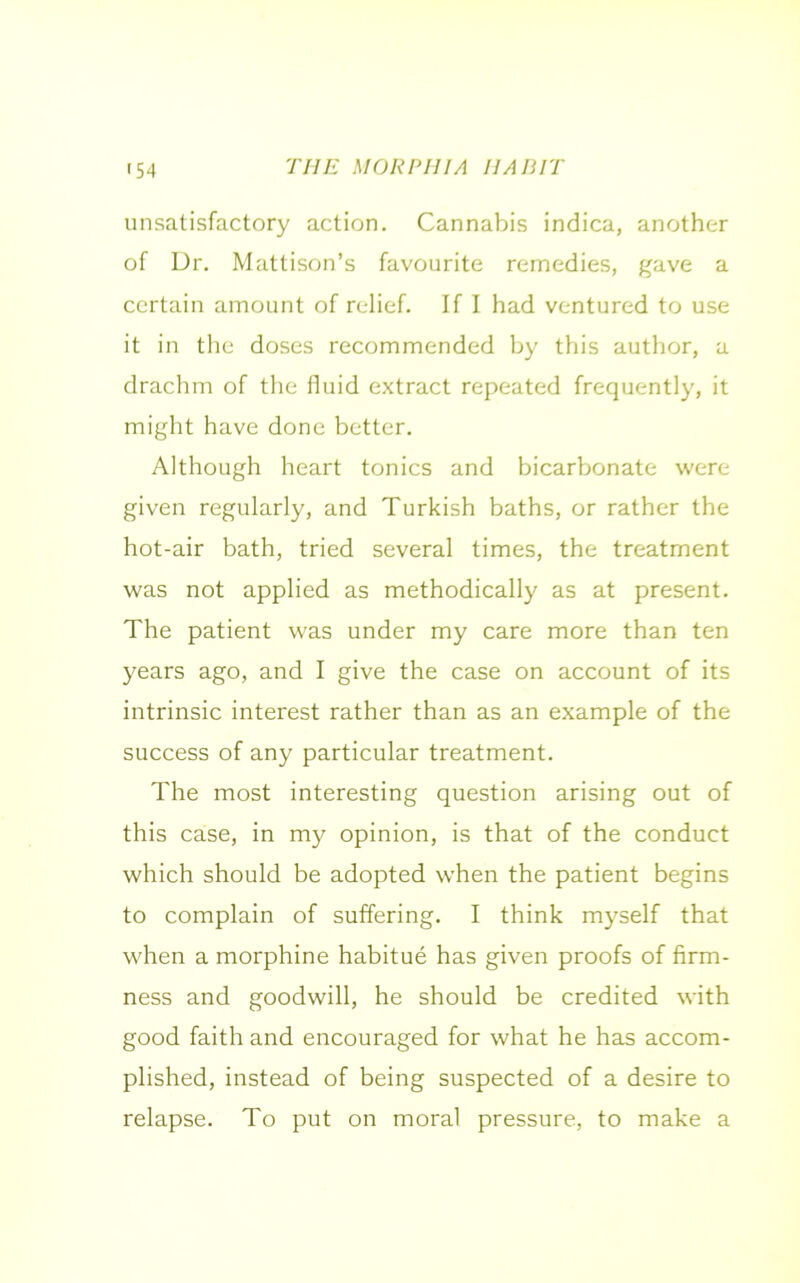 unsatisfactory action. Cannabis indica, another of Dr. Mattison’s favourite remedies, gave a certain amount of relief. If I had ventured to use it in the doses recommended by this author, a drachm of the fluid extract repeated frequently, it might have done better. Although heart tonics and bicarbonate were given regularly, and Turkish baths, or rather the hot-air bath, tried several times, the treatment was not applied as methodically as at present. The patient was under my care more than ten years ago, and I give the case on account of its intrinsic interest rather than as an example of the success of any particular treatment. The most interesting question arising out of this case, in my opinion, is that of the conduct which should be adopted when the patient begins to complain of suffering. I think myself that when a morphine habitue has given proofs of firm- ness and goodwill, he should be credited with good faith and encouraged for what he has accom- plished, instead of being suspected of a desire to relapse. To put on moral pressure, to make a