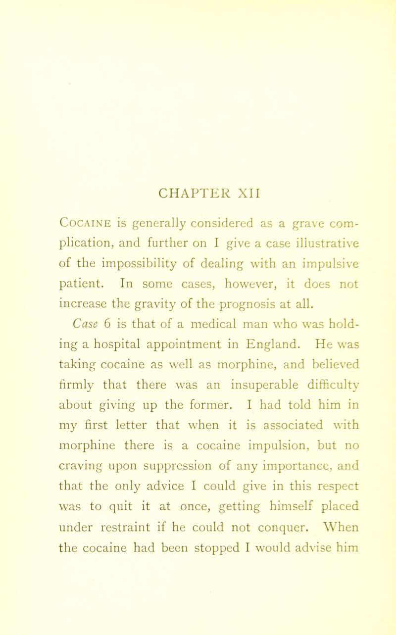CHAPTER XII Cocaine is generally considered as a grave com- plication, and further on I give a case illustrative of the impossibility of dealing with an impulsive patient. In some cases, however, it does not increase the gravity of the prognosis at all. Case 6 is that of a medical man who was hold- ing a hospital appointment in England. He was taking cocaine as well as morphine, and believed firmly that there was an insuperable difficulty about giving up the former. I had told him in my first letter that when it is associated with morphine there is a cocaine impulsion, but no craving upon suppression of any importance, and that the only advice I could give in this respect was to quit it at once, getting himself placed under restraint if he could not conquer. When the cocaine had been stopped I would advise him