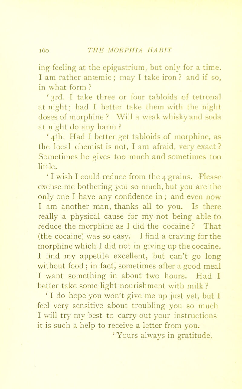 ing feeling at the epigastrium, but only for a time. I am rather anaemic; may I take iron ? and if so, in what form ? ‘3rd. I take three or four tabloids of tetronal at night; had I better take them with the night doses of morphine ? Will a weak whisky and soda at night do any harm ? ‘4th. Had I better get tabloids of morphine, as the local chemist is not, I am afraid, very exact ? Sometimes he gives too much and sometimes too little. ‘ I wish I could reduce from the 4 grains. Please excuse me bothering you so much, but you are the only one I have any confidence in ; and even now I am another man, thanks all to you. Is there really a physical cause for my not being able to reduce the morphine as I did the cocaine ? That (the cocaine) was so easy. I find a craving for the morphine which I did not in giving up the cocaine. I find my appetite excellent, but can’t go long without food ; in fact, sometimes after a good meal I want something in about two hours. Had I better take some light nourishment with milk? ‘ I do hope you won’t give me up just yet, but I feel very sensitive about troubling you so much I will try my best to carry out your instructions it is such a help to receive a letter from you. ‘ Yours always in gratitude.