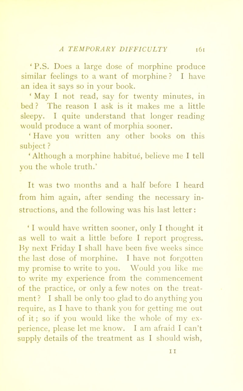 ‘ P.S. Does a large dose of morphine produce similar feelings to a want of morphine ? I have an idea it says so in your book. ‘ May I not read, say for twenty minutes, in bed ? The reason I ask is it makes me a little sleepy. I quite understand that longer reading would produce a want of morphia sooner. ‘ Have you written any other books on this subject ? ‘Although a morphine habitue, believe me I tell you the whole truth.’ It was two months and a half before I heard from him again, after sending the necessary in- structions, and the following was his last letter: ‘ I would have written sooner, only I thought it as well to wait a little before I report progress. By next Friday I shall have been five weeks since the last dose of morphine. I have not forgotten my promise to write to you. Would you like me to write my experience from the commencement of the practice, or only a few notes on the treat- ment ? I shall be only too glad to do anything you require, as I have to thank you for getting me out of it; so if you would like the whole of my ex- perience, please let me know. I am afraid I can’t supply details of the treatment as I should wish, 11