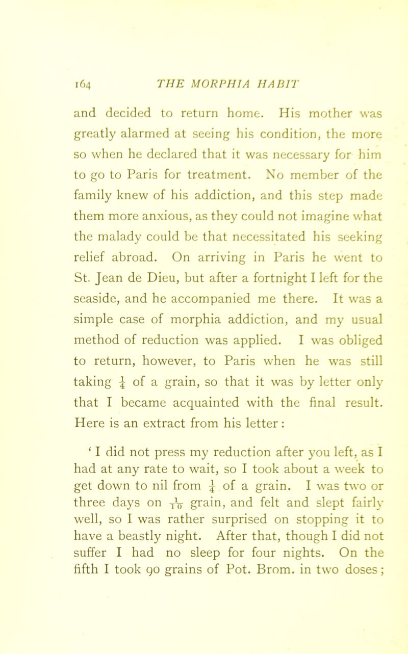 and decided to return home. His mother was greatly alarmed at seeing his condition, the more so when he declared that it was necessary for him to go to Paris for treatment. No member of the family knew of his addiction, and this step made them more anxious, as they could not imagine what the malady could be that necessitated his seeking relief abroad. On arriving in Paris he went to St. Jean de Dieu, but after a fortnight I left for the seaside, and he accompanied me there. It was a simple case of morphia addiction, and my usual method of reduction was applied. I was obliged to return, however, to Paris when he was still taking J of a grain, so that it was by letter only that I became acquainted with the final result. Here is an extract from his letter: ‘ I did not press my reduction after you left, as I had at any rate to wait, so I took about a week to get down to nil from J of a grain. I was two or three days on XV grain, and felt and slept fairly well, so I was rather surprised on stopping it to have a beastly night. After that, though I did not suffer I had no sleep for four nights. On the fifth I took go grains of Pot. Brom. in two doses;