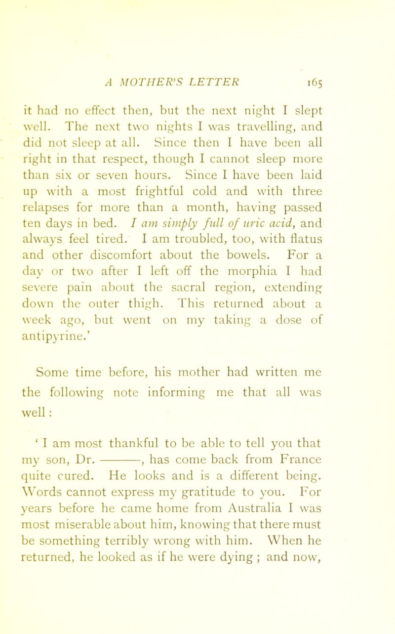 it had no effect then, but the next night I slept well. The next two nights I was travelling, and did not sleep at all. Since then I have been all right in that respect, though I cannot sleep more than six or seven hours. Since I have been laid up with a most frightful cold and with three relapses for more than a month, having passed ten days in bed. I am simply full of uric acid, and always feel tired. I am troubled, too, with flatus and other discomfort about the bowels. For a day or two after I left off the morphia I had severe pain about the sacral region, extending down the outer thigh. This returned about a week ago, but went on my taking a dose of antipyrine.’ Some time before, his mother had written me the following note informing me that all was well: ‘ I am most thankful to be able to tell you that my son, Dr. , has come back from France quite cured. He looks and is a different being. Words cannot express my gratitude to you. For years before he came home from Australia I was most miserable about him, knowing that there must be something terribly wrong with him. When he returned, he looked as if he were dying; and now,