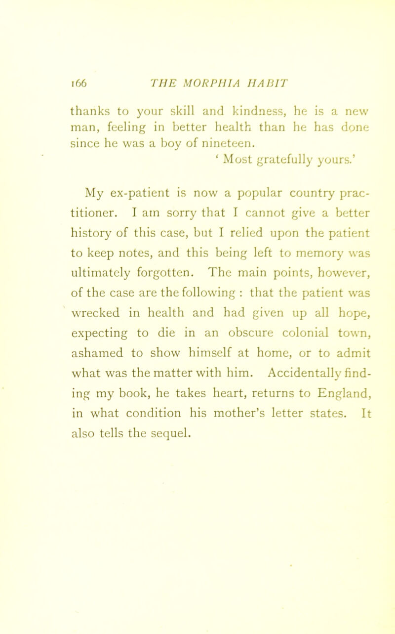 thanks to your skill and kindness, he is a new man, feeling in better health than he has done since he was a boy of nineteen. ‘ Most gratefully yours.’ My ex-patient is now a popular country prac- titioner. I am sorry that I cannot give a better history of this case, but I relied upon the patient to keep notes, and this being left to memory was ultimately forgotten. The main points, however, of the case are the following : that the patient was wrecked in health and had given up all hope, expecting to die in an obscure colonial town, ashamed to show himself at home, or to admit what was the matter with him. Accidentally find- ing my book, he takes heart, returns to England, in what condition his mother’s letter states. It also tells the sequel.