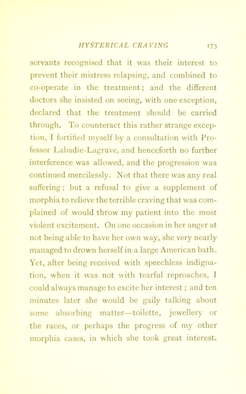 servants recognised that it was their interest to prevent their mistress relapsing, and combined to co-operate in the treatment; and the different doctors she insisted on seeing, with one exception, declared that the treatment should be carried through. To counteract this rather strange excep- tion, I fortified myself by a consultation with Pro- fessor Labadie-Lagrave, and henceforth no further interference was allowed, and the progression was continued mercilessly. Not that there was any real suffering; but a refusal to give a supplement of morphia to relieve the terrible craving that was com- plained of would throw my patient into the most violent excitement. On one occasion in her anger at not being able to have her own way, she very nearly managed to drown herself in a large American bath. Yet, after being received with speechless indigna- tion, when it was not with tearful reproaches, I could always manage to excite her interest; and ten minutes later she would be gaily talking about some absorbing matter—toilette, jewellery or the races, or perhaps the progress of my other morphia cases, in which she took great interest.