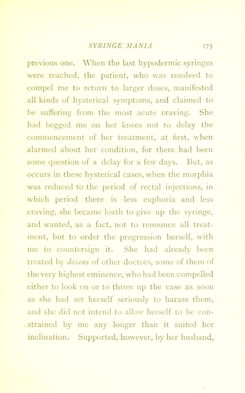 previous one. When the last hypodermic syringes were reached, the patient, who was resolved to compel me to return to larger doses, manifested all kinds of hysterical symptoms, and claimed to be suffering from the most acute craving. She had begged me on her knees not to delay the commencement of her treatment, at first, when alarmed about her condition, for there had been some question of a delay for a few days. But, as occurs in these hysterical cases, when the morphia was reduced to the period of rectal injections, in which period there is less euphoria and less craving, she became loath to give up the syringe, and wanted, as a fact, not to renounce all treat- ment, but to order the progression herself, with me to countersign it. She had already been treated by dozens of other doctors, some of them of the very highest eminence, who had been compelled either to look on or to throw up the case as soon as she had set herself seriously to harass them, and she did not intend to allow herself to be con- . strained by me any longer than it suited her inclination. Supported, however, by her husband,