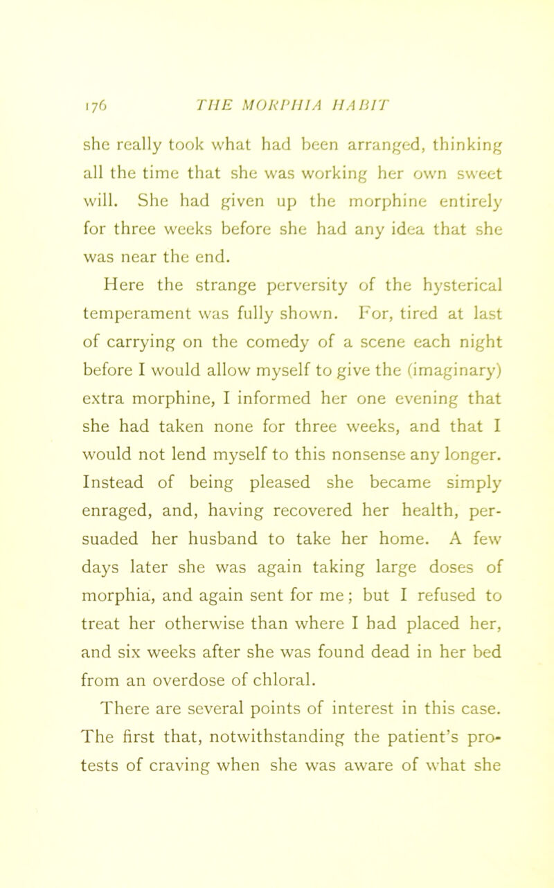 she really took what had been arranged, thinking all the time that she was working her own sweet will. She had given up the morphine entirely for three weeks before she had any idea that she was near the end. Here the strange perversity of the hysterical temperament was fully shown. For, tired at last of carrying on the comedy of a scene each night before I would allow myself to give the (imaginary) extra morphine, I informed her one evening that she had taken none for three weeks, and that I would not lend myself to this nonsense any longer. Instead of being pleased she became simply enraged, and, having recovered her health, per- suaded her husband to take her home. A few days later she was again taking large doses of morphia, and again sent for me; but I refused to treat her otherwise than where I had placed her, and six weeks after she was found dead in her bed from an overdose of chloral. There are several points of interest in this case. The first that, notwithstanding the patient’s pro- tests of craving when she was aware of what she