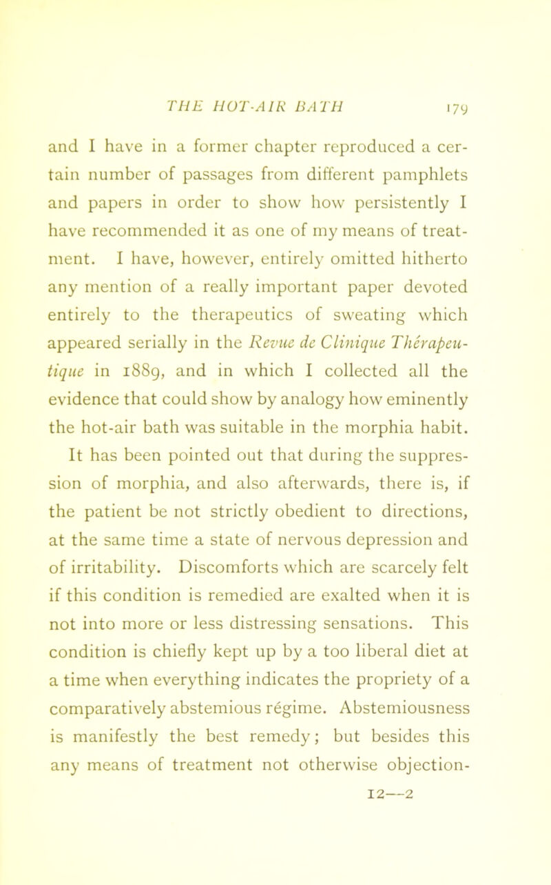 THE HOT-AIR BATH and I have in a former chapter reproduced a cer- tain number of passages from different pamphlets and papers in order to show how persistently I have recommended it as one of my means of treat- ment. I have, however, entirely omitted hitherto any mention of a really important paper devoted entirely to the therapeutics of sweating which appeared serially in the Revue de Clinique Therapeu- tique in 1889, and in which I collected all the evidence that could show by analogy how eminently the hot-air bath was suitable in the morphia habit. It has been pointed out that during the suppres- sion of morphia, and also afterwards, there is, if the patient be not strictly obedient to directions, at the same time a state of nervous depression and of irritability. Discomforts which are scarcely felt if this condition is remedied are exalted when it is not into more or less distressing sensations. This condition is chiefly kept up by a too liberal diet at a time when everything indicates the propriety of a comparatively abstemious regime. Abstemiousness is manifestly the best remedy; but besides this any means of treatment not otherwise objection- 12—2