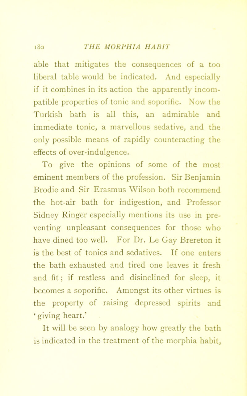 able that mitigates the consequences of a too liberal table would be indicated. And especially if it combines in its action the apparently incom- patible properties of tonic and soporific. Now the Turkish bath is all this, an admirable and immediate tonic, a marvellous sedative, and the only possible means of rapidly counteracting the effects of over-indulgence. To give the opinions of some of the most eminent members of the profession. Sir Benjamin Brodie and Sir Erasmus Wilson both recommend the hot-air bath for indigestion, and Professor Sidney Ringer especially mentions its use in pre- venting unpleasant consequences for those who have dined too well. For Dr. Le Gay Brereton it is the best of tonics and sedatives. If one enters the bath exhausted and tired one leaves it fresh and fit; if restless and disinclined for sleep, it becomes a soporific. Amongst its other virtues is the property of raising depressed spirits and ‘ giving heart.’ It will be seen by analogy how greatly the bath is indicated in the treatment of the morphia habit,