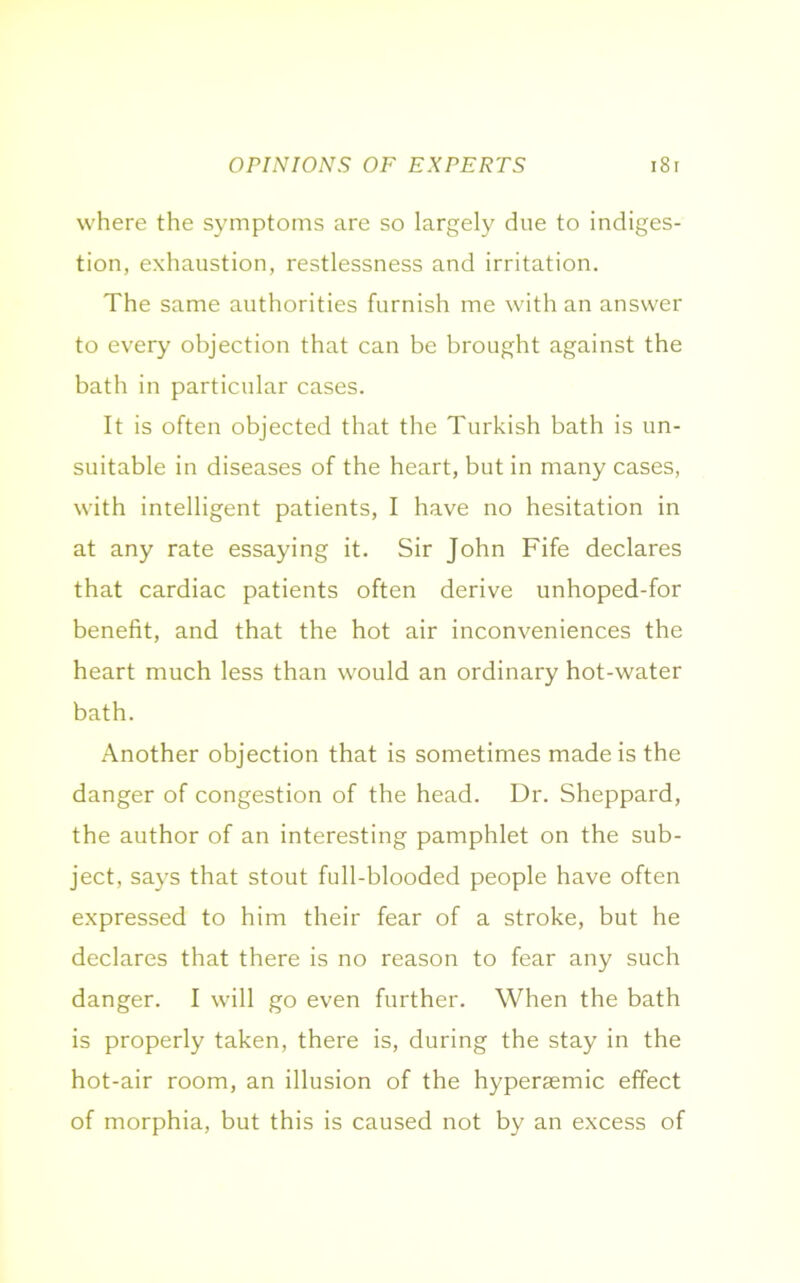 OPINIONS OF EXPERTS 18 r where the symptoms are so largely due to indiges- tion, exhaustion, restlessness and irritation. The same authorities furnish me with an answer to every objection that can be brought against the bath in particular cases. It is often objected that the Turkish bath is un- suitable in diseases of the heart, but in many cases, with intelligent patients, I have no hesitation in at any rate essaying it. Sir John Fife declares that cardiac patients often derive unhoped-for benefit, and that the hot air inconveniences the heart much less than would an ordinary hot-water bath. Another objection that is sometimes made is the danger of congestion of the head. Dr. Sheppard, the author of an interesting pamphlet on the sub- ject, says that stout full-blooded people have often expressed to him their fear of a stroke, but he declares that there is no reason to fear any such danger. I will go even further. When the bath is properly taken, there is, during the stay in the hot-air room, an illusion of the hypersemic effect of morphia, but this is caused not by an excess of