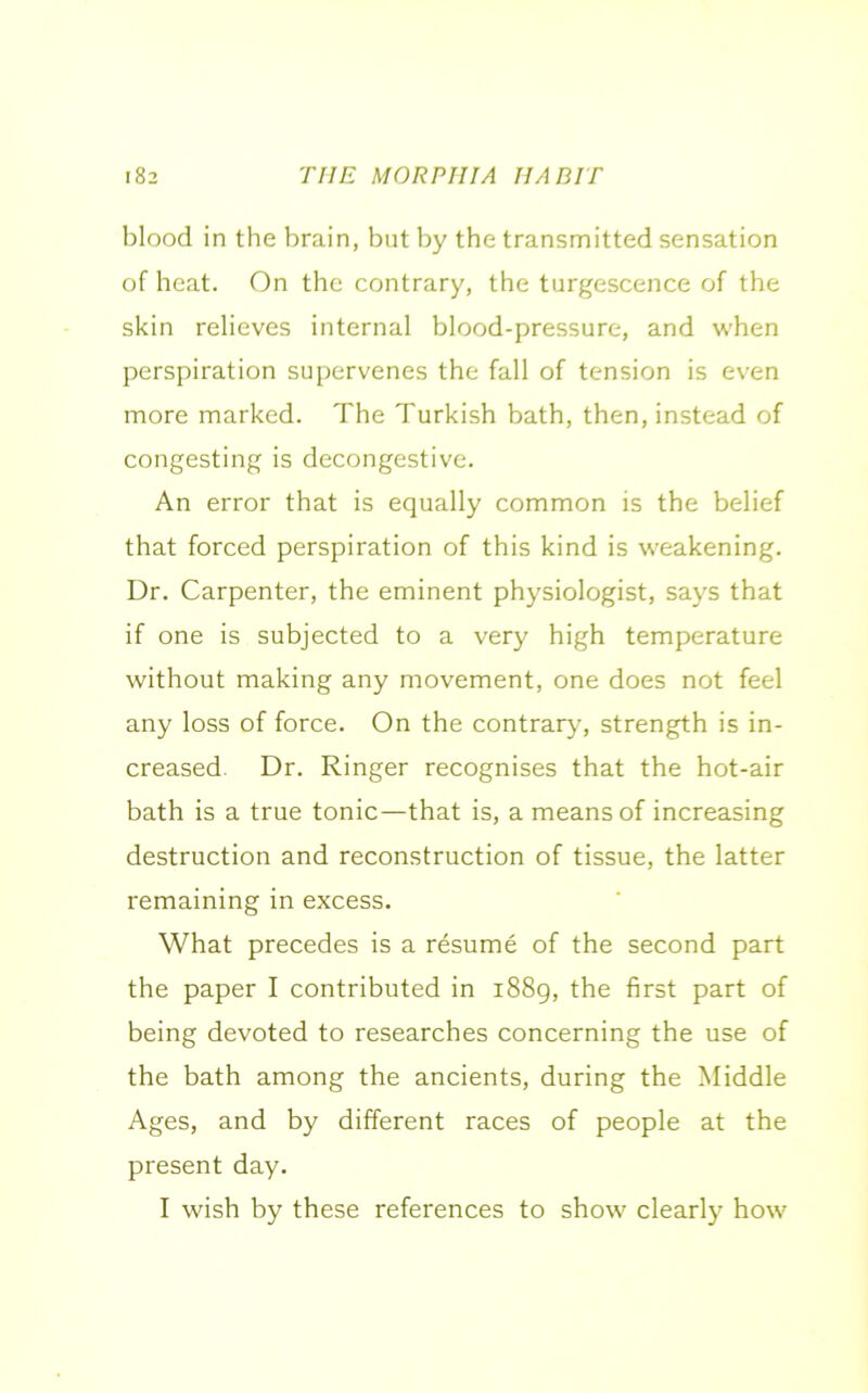 blood in the brain, but by the transmitted sensation of heat. On the contrary, the turgescence of the skin relieves internal blood-pressure, and when perspiration supervenes the fall of tension is even more marked. The Turkish bath, then, instead of congesting is decongestive. An error that is equally common is the belief that forced perspiration of this kind is weakening. Dr. Carpenter, the eminent physiologist, says that if one is subjected to a very high temperature without making any movement, one does not feel any loss of force. On the contrary, strength is in- creased. Dr. Ringer recognises that the hot-air bath is a true tonic—that is, a means of increasing destruction and reconstruction of tissue, the latter remaining in excess. What precedes is a resume of the second part the paper I contributed in 1889, the first part of being devoted to researches concerning the use of the bath among the ancients, during the Middle Ages, and by different races of people at the present day. I wish by these references to show clearly how