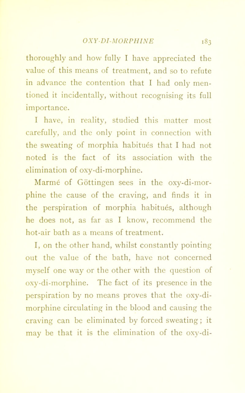 thoroughly and how fully I have appreciated the value of this means of treatment, and so to refute in advance the contention that I had only men- tioned it incidentally, without recognising its full importance. I have, in reality, studied this matter most carefully, and the only point in connection with the sweating of morphia habitues that I had not noted is the fact of its association with the elimination of oxy-di-morphine. Marme of Gottingen sees in the oxy-di-mor- phine the cause of the craving, and finds it in the perspiration of morphia habitues, although he does not, as far as I know, recommend the hot-air bath as a means of treatment. I, on the other hand, whilst constantly pointing out the value of the bath, have not concerned myself one way or the other with the question of oxy-di-morphine. The fact of its presence in the perspiration by no means proves that the oxy-di- morphine circulating in the blood and causing the craving can be eliminated by forced sweating; it may be that it is the elimination of the oxy-di-