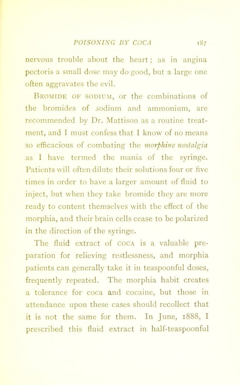 nervous trouble about the heart; as in angina pectoris a small dose may do good, but a large one often aggravates the evil. Bromide of sodium, or the combinations of the bromides of sodium and ammonium, are recommended by Dr. Mattison as a routine treat- ment, and I must confess that I know of no means so efficacious of combating the morphine nostalgia as I have termed the mania of the syringe. Patients will often dilute their solutions four or five times in order to have a larger amount of fluid to inject, but when they take bromide they are more ready to content themselves with the effect of the morphia, and their brain cells cease to be polarized in the direction of the syringe. The fluid extract of coca is a valuable pre- paration for relieving restlessness, and morphia patients can generally take it in teaspoonful doses, frequently repeated. The morphia habit creates a tolerance for coca and cocaine, but those in attendance upon these cases should recollect that it is not the same for them. In June, 1888, I prescribed this fluid extract in half-teaspoonful