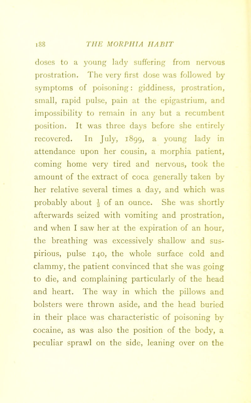 doses to a young lady suffering from nervous prostration. The very first dose was followed by symptoms of poisoning: giddiness, prostration, small, rapid pulse, pain at the epigastrium, and impossibility to remain in any but a recumbent position. It was three days before she entirely recovered. In July, 1899, a young lady in attendance upon her cousin, a morphia patient, coming home very tired and nervous, took the amount of the extract of coca generally taken by her relative several times a day, and which was probably about J of an ounce. She was shortly afterwards seized with vomiting and prostration, and when I saw her at the expiration of an hour, the breathing was excessively shallow and sus- pirious, pulse 140, the whole surface cold and clammy, the patient convinced that she was going to die, and complaining particularly of the head and heart. The way in which the pillows and bolsters were thrown aside, and the head buried in their place was characteristic of poisoning by cocaine, as was also the position of the body, a peculiar sprawl on the side, leaning over on the