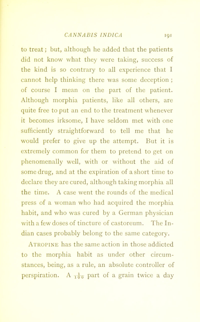 CANNABIS INDICA to treat; but, although he added that the patients did not know what they were taking, success of the kind is so contrary to all experience that I cannot help thinking there was some deception ; of course I mean on the part of the patient. Although morphia patients, like all others, are quite free to put an end to the treatment whenever it becomes irksome, I have seldom met with one sufficiently straightforward to tell me that he would prefer to give up the attempt. But it is extremely common for them to pretend to get on phenomenally well, with or without the aid of some drug, and at the expiration of a short time to declare they are cured, although taking morphia all the time. A case went the rounds of the medical press of a woman who had acquired the morphia habit, and who was cured by a German physician with a few doses of tincture of castoreum. The In- dian cases probably belong to the same category. Atropine has the same action in those addicted to the morphia habit as under other circum- stances, being, as a rule, an absolute controller of perspiration. A part of a grain twice a day