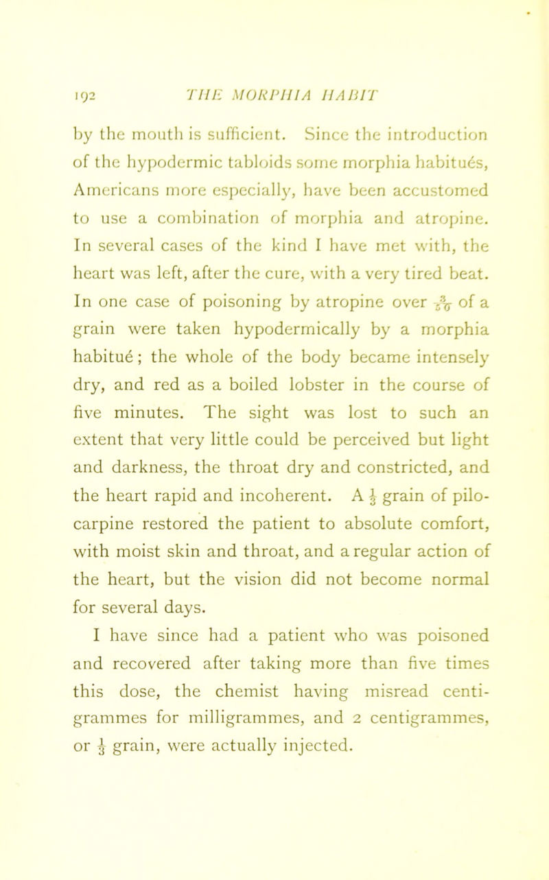 by the mouth is sufficient. Since the introduction of the hypodermic tabloids some morphia habitues, Americans more especially, have been accustomed to use a combination of morphia and atropine. In several cases of the kind I have met with, the heart was left, after the cure, with a very tired beat. In one case of poisoning by atropine over fa of a grain were taken hypodermically by a morphia habitue; the whole of the body became intensely dry, and red as a boiled lobster in the course of five minutes. The sight was lost to such an extent that very little could be perceived but light and darkness, the throat dry and constricted, and the heart rapid and incoherent. A l grain of pilo- carpine restored the patient to absolute comfort, with moist skin and throat, and a regular action of the heart, but the vision did not become normal for several days. I have since had a patient who was poisoned and recovered after taking more than five times this dose, the chemist having misread centi- grammes for milligrammes, and 2 centigrammes, or ^ grain, were actually injected.