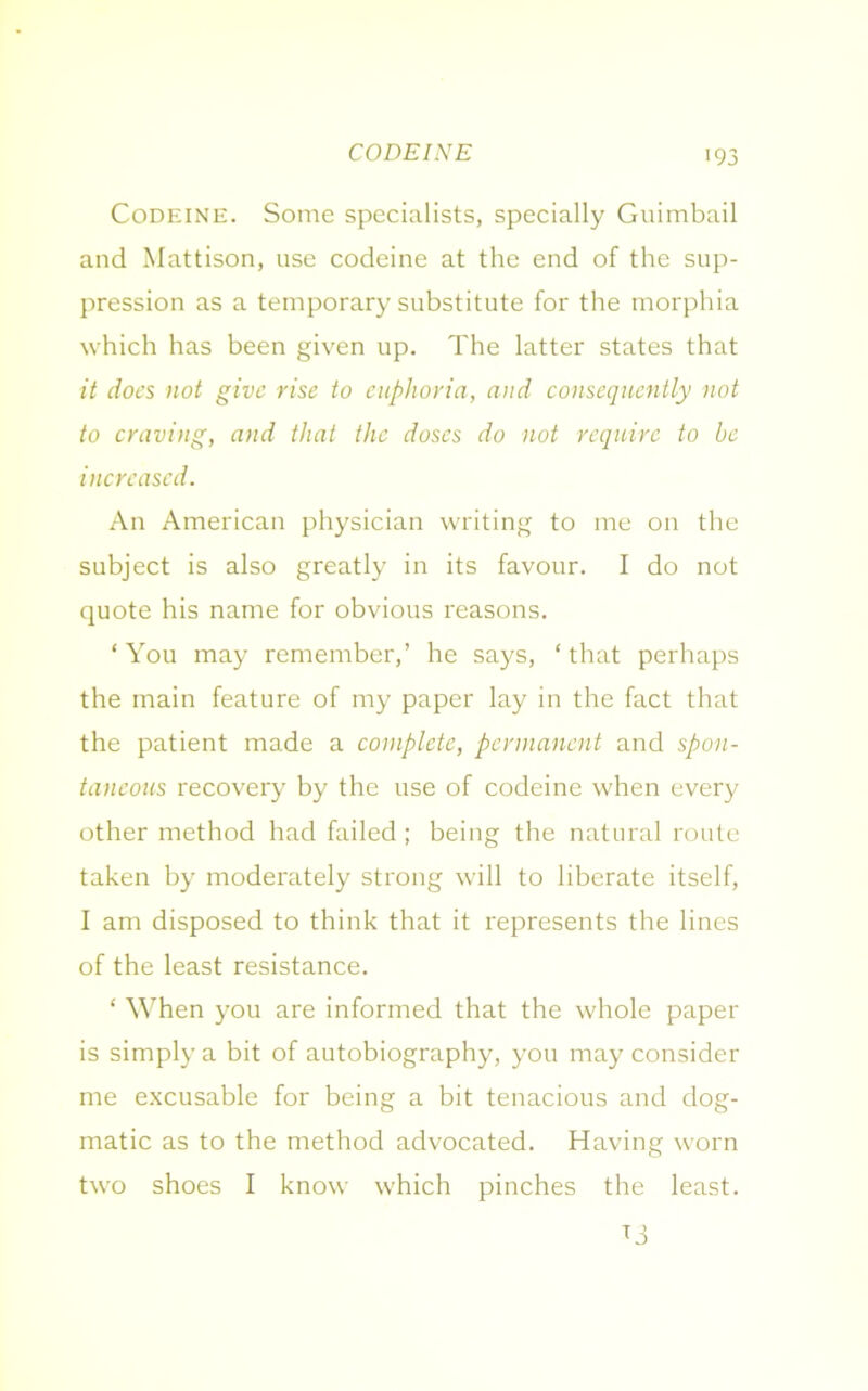 CODEINE >93 Codeine. Some specialists, specially Guimbail and Mattison, use codeine at the end of the sup- pression as a temporary substitute for the morphia which has been given up. The latter states that it docs not give rise to euphoria, and consequently not to craving, and that the doses do not require to be increased. An American physician writing to me on the subject is also greatly in its favour. I do not quote his name for obvious reasons. ‘You may remember,’ he says, ‘that perhaps the main feature of my paper lay in the fact that the patient made a complete, permanent and spon- taneous recovery by the use of codeine when every other method had failed; being the natural route taken by moderately strong will to liberate itself, I am disposed to think that it represents the lines of the least resistance. ‘ When you are informed that the whole paper is simply a bit of autobiography, you may consider me excusable for being a bit tenacious and dog- matic as to the method advocated. Having worn two shoes I know which pinches the least.