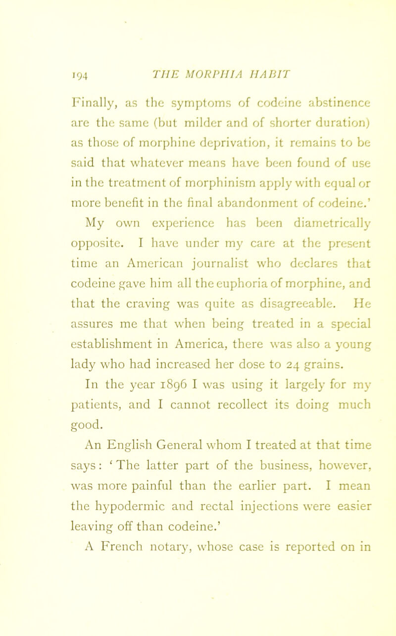 Finally, as the symptoms of codeine abstinence are the same (but milder and of shorter duration) as those of morphine deprivation, it remains to be said that whatever means have been found of use in the treatment of morphinism apply with equal or more benefit in the final abandonment of codeine.’ My own experience has been diametrically opposite. I have under my care at the present time an American journalist who declares that codeine gave him all the euphoria of morphine, and that the craving was quite as disagreeable. He assures me that when being treated in a special establishment in America, there was also a young lady who had increased her dose to 24 grains. In the year 1896 I was using it largely for my patients, and I cannot recollect its doing much good. An English General whom I treated at that time says: ‘ The latter part of the business, however, was more painful than the earlier part. I mean the hypodermic and rectal injections were easier leaving off than codeine.’ A French notary, whose case is reported on in