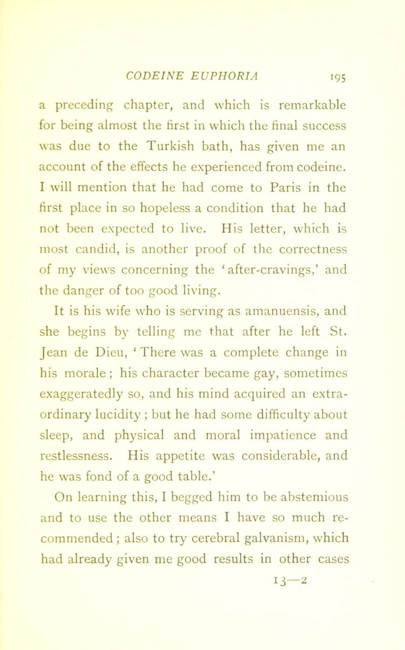 CODEINE EUPHORIA a preceding chapter, and which is remarkable for being almost the first in which the final success was due to the Turkish bath, has given me an account of the effects he experienced from codeine. I will mention that he had come to Paris in the first place in so hopeless a condition that he had not been expected to live. His letter, which is most candid, is another proof of the correctness of my views concerning the ‘ after-cravings,’ and the danger of too good living. It is his wife who is serving as amanuensis, and she begins by telling me that after he left St. Jean de Dieu, ‘ There was a complete change in his morale ; his character became gay, sometimes exaggeratedly so, and his mind acquired an extra- ordinary lucidity ; but he had some difficulty about sleep, and physical and moral impatience and restlessness. His appetite was considerable, and he was fond of a good table.’ On learning this, I begged him to be abstemious and to use the other means I have so much re- commended ; also to try cerebral galvanism, which had already given me good results in other cases 13—2