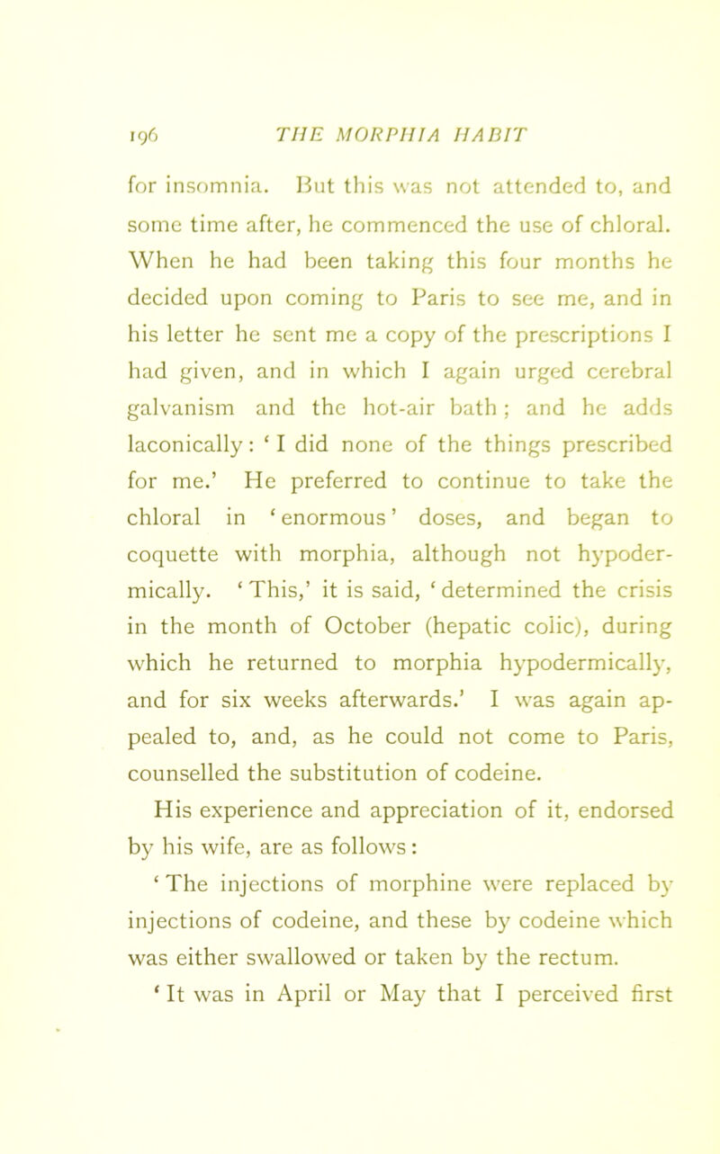 for insomnia. But this was not attended to, and some time after, he commenced the use of chloral. When he had been taking this four months he decided upon coming to Paris to see me, and in his letter he sent me a copy of the prescriptions I had given, and in which I again urged cerebral galvanism and the hot-air bath; and he adds laconically: ‘ I did none of the things prescribed for me.’ He preferred to continue to take the chloral in ‘ enormous ’ doses, and began to coquette with morphia, although not hypoder- mically. ‘This,’ it is said, ‘determined the crisis in the month of October (hepatic colic), during which he returned to morphia hypodermically, and for six weeks afterwards.’ I was again ap- pealed to, and, as he could not come to Paris, counselled the substitution of codeine. His experience and appreciation of it, endorsed by his wife, are as follows: ‘ The injections of morphine were replaced by injections of codeine, and these by codeine which was either swallowed or taken by the rectum. * It was in April or May that I perceived first