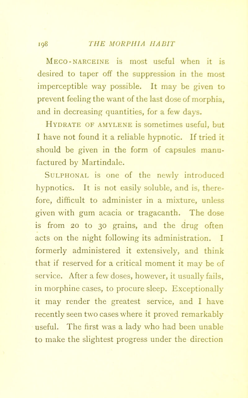 Meco-narceine is most useful when it is desired to taper off the suppression in the most imperceptible way possible. It may be given to prevent feeling the want of the last dose of morphia, and in decreasing quantities, for a few days. Hydrate of amylene is sometimes useful, but I have not found it a reliable hypnotic. If tried it should be given in the form of capsules manu- factured by Martindale. Sulphonal is one of the newly introduced hypnotics. It is not easily soluble, and is, there- fore, difficult to administer in a mixture, unless given with gum acacia or tragacanth. The dose is from 20 to 30 grains, and the drug often acts on the night following its administration. I formerly administered it extensively, and think that if reserved for a critical moment it may be of service. After a few doses, however, it usually fails, in morphine cases, to procure sleep. Exceptionally it may render the greatest service, and I have recently seen two cases where it proved remarkably useful. The first was a lady who had been unable to make the slightest progress under the direction