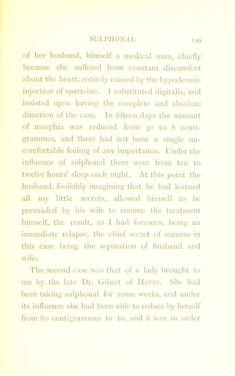SULPHONAL of her husband, himself a medical man, chiefly because she suffered from constant discomfort about the heart, entirely caused by the hypodermic injection of sparteine. I substituted digitalis, and insisted upon having the complete and absolute direction of the case. In fifteen days the amount of morphia was reduced from 30 to 8 centi- grammes, and there had not been a single un- comfortable feeling of any importance. Under the influence of sulphonal there were from ten to twelve hours’ sleep each night. At this point the husband, foolishly imagining that he had learned all my little secrets, allowed himself to be persuaded by his wife to resume the treatment himself, the result, as I had foreseen, being an immediate relapse, the chief secret of success in this case being the separation of husband and wife. The second case was that of a lady brought to me by the late Dr. Gibert of Havre. She had been taking sulphonal for some weeks, and under its influence she had been able to reduce by herself from 60 centigrammes to 10, and it was in order