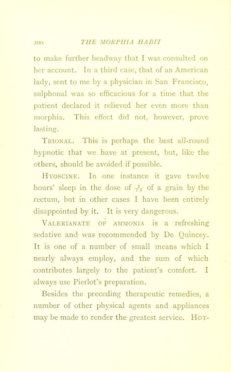 to make further headway that I was consulted on her account. In a third case, that of an American lady, sent to me by a physician in San Francisco, sulphonal was so efficacious for a time that the patient declared it relieved her even more than morphia. This effect did not, however, prove lasting. Trional. This is perhaps the best all-round hypnotic that we have at present, but, like the others, should be avoided if possible. Hyoscine. In one instance it gave twelve hours’ sleep in the dose of yV of a grain by the rectum, but in other cases I have been entirely disappointed by it. It is very dangerous. Valerianate of ammonia is a refreshing sedative and was recommended by De Quincey. It is one of a number of small means which I nearly always employ, and the sum of which contributes largely to the patient’s comfort. I always use Pierlot’s preparation. Besides the preceding therapeutic remedies, a number of other physical agents and appliances may be made to render the greatest service. Hot-