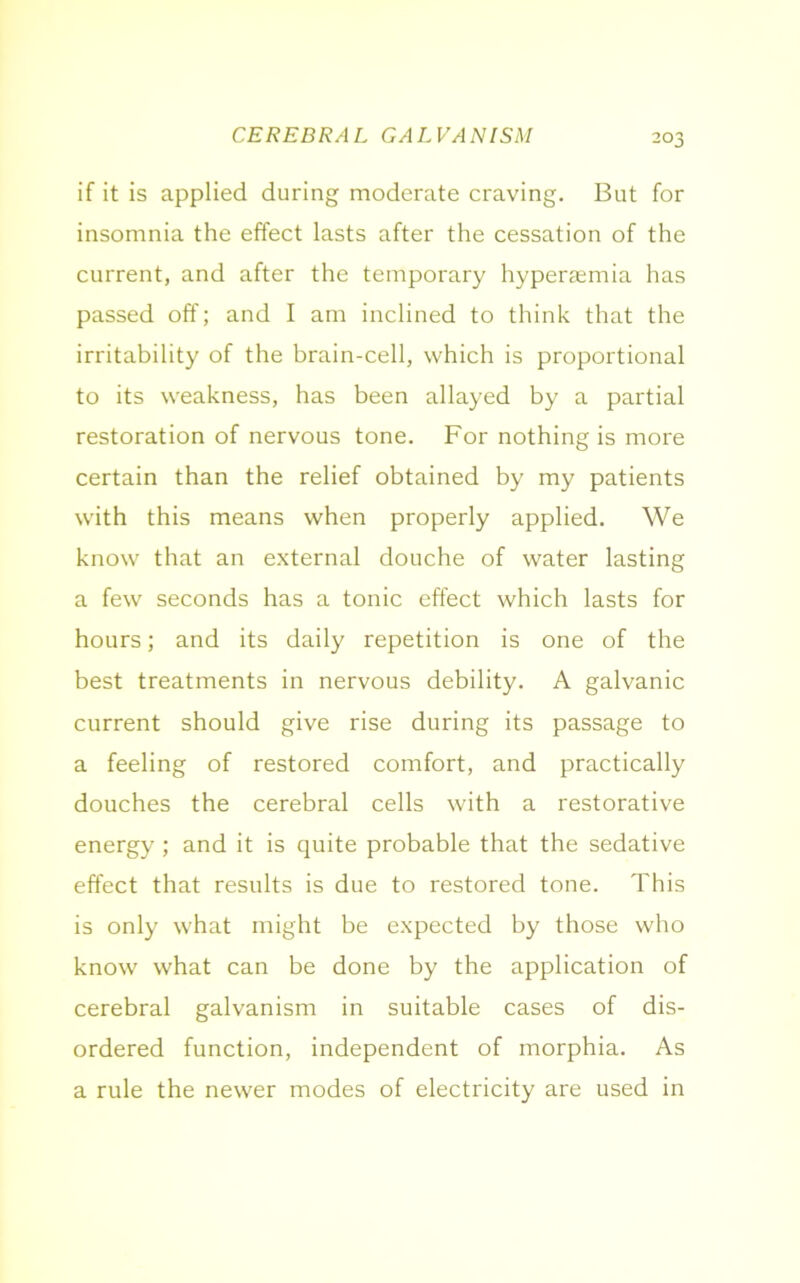 CEREBRAL GALVANISM if it is applied during moderate craving. But for insomnia the effect lasts after the cessation of the current, and after the temporary hypersemia has passed off; and I am inclined to think that the irritability of the brain-cell, which is proportional to its weakness, has been allayed by a partial restoration of nervous tone. For nothing is more certain than the relief obtained by my patients with this means when properly applied. We know that an external douche of water lasting a few seconds has a tonic effect which lasts for hours; and its daily repetition is one of the best treatments in nervous debility. A galvanic current should give rise during its passage to a feeling of restored comfort, and practically douches the cerebral cells with a restorative energy ; and it is quite probable that the sedative effect that results is due to restored tone. This is only what might be expected by those who know what can be done by the application of cerebral galvanism in suitable cases of dis- ordered function, independent of morphia. As a rule the newer modes of electricity are used in
