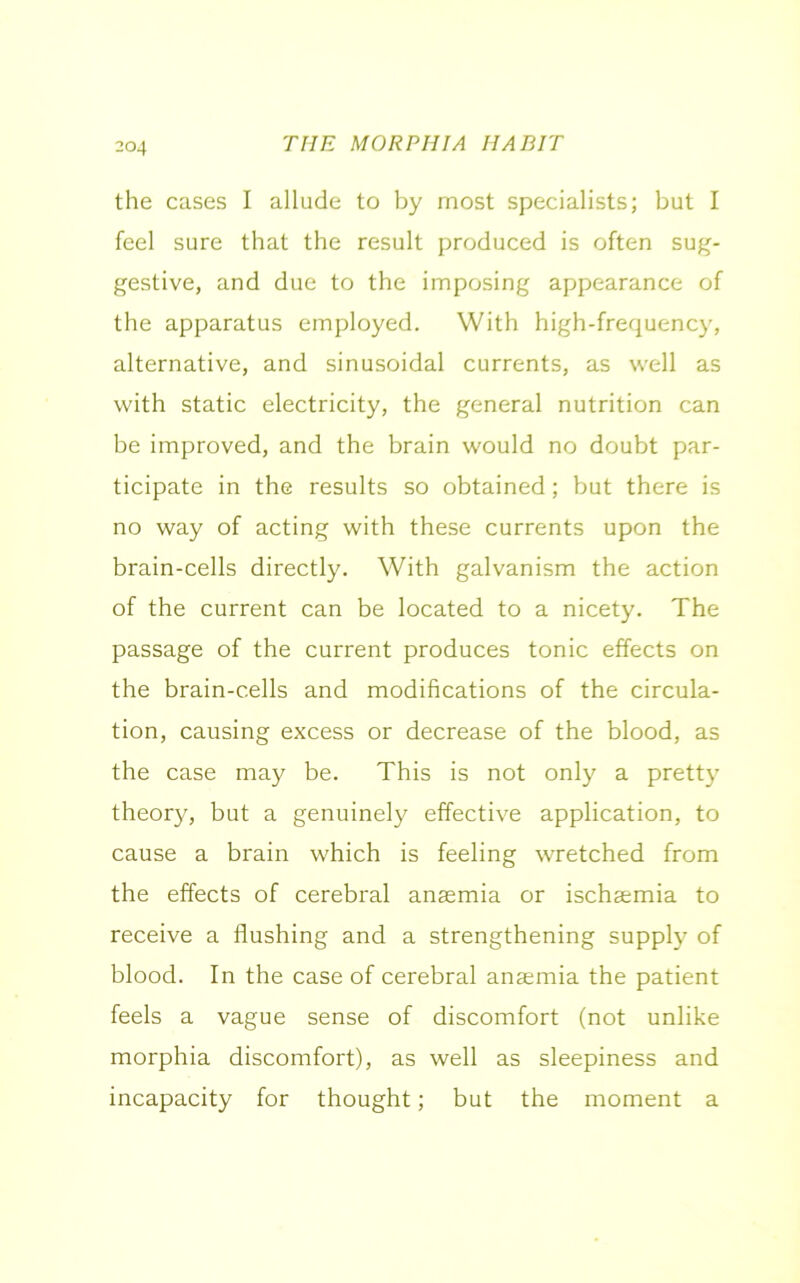 the cases I allude to by most specialists; but I feel sure that the result produced is often sug- gestive, and due to the imposing appearance of the apparatus employed. With high-frequency, alternative, and sinusoidal currents, as well as with static electricity, the general nutrition can be improved, and the brain would no doubt par- ticipate in the results so obtained; but there is no way of acting with these currents upon the brain-cells directly. With galvanism the action of the current can be located to a nicety. The passage of the current produces tonic effects on the brain-c.ells and modifications of the circula- tion, causing excess or decrease of the blood, as the case may be. This is not only a pretty theory, but a genuinely effective application, to cause a brain which is feeling wretched from the effects of cerebral anaemia or ischaemia to receive a flushing and a strengthening supply of blood. In the case of cerebral anaemia the patient feels a vague sense of discomfort (not unlike morphia discomfort), as well as sleepiness and incapacity for thought; but the moment a