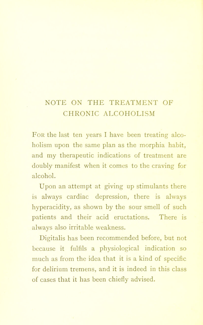 NOTE ON THE TREATMENT OF CHRONIC ALCOHOLISM For the last ten years I have been treating alco- holism upon the same plan as the morphia habit, and my therapeutic indications of treatment are doubly manifest when it comes to the craving for alcohol. Upon an attempt at giving up stimulants there is always cardiac depression, there is always hyperacidity, as shown by the sour smell of such patients and their acid eructations. There is always also irritable weakness. Digitalis has been recommended before, but not because it fulfils a physiological indication so much as from the idea that it is a kind of specific for delirium tremens, and it is indeed in this class of cases that it has been chiefly advised.