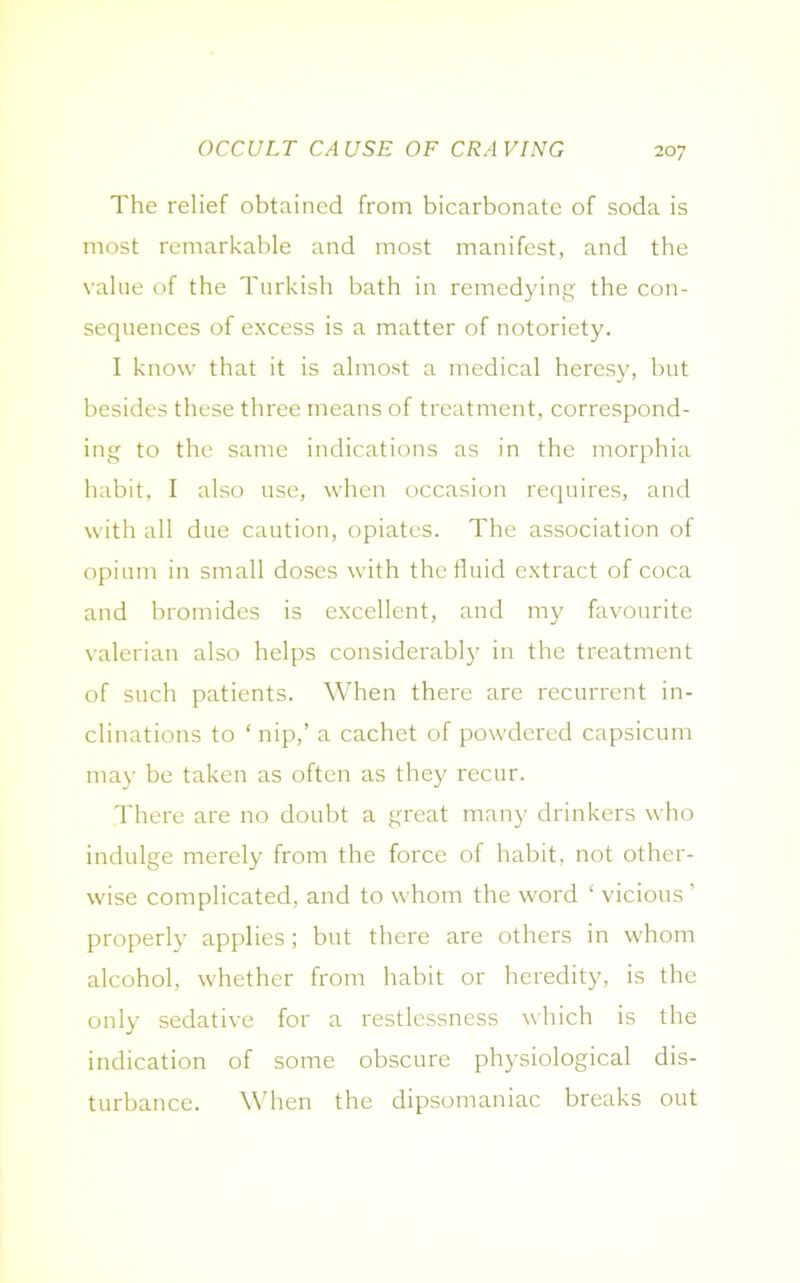 OCCULT CAUSE OF CRAVING The relief obtained from bicarbonate of soda is most remarkable and most manifest, and the value of the Turkish bath in remedying the con- sequences of excess is a matter of notoriety. I know that it is almost a medical heresy, but besides these three means of treatment, correspond- ing to the same indications as in the morphia habit, I also use, when occasion requires, and with all due caution, opiates. The association of opium in small doses with the fluid extract of coca and bromides is excellent, and my favourite valerian also helps considerably in the treatment of such patients. When there are recurrent in- clinations to ‘ nip,’ a cachet of powdered capsicum may be taken as often as they recur. There are no doubt a great many drinkers who indulge merely from the force of habit, not other- wise complicated, and to whom the word ‘ vicious’ properly applies; but there are others in whom alcohol, whether from habit or heredity, is the only sedative for a restlessness which is the indication of some obscure physiological dis- turbance. When the dipsomaniac breaks out